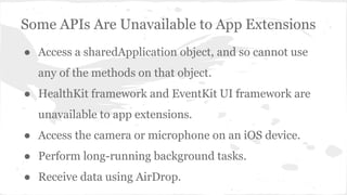 Some APIs Are Unavailable to App Extensions 
● Access a sharedApplication object, and so cannot use 
any of the methods on that object. 
● HealthKit framework and EventKit UI framework are 
unavailable to app extensions. 
● Access the camera or microphone on an iOS device. 
● Perform long-running background tasks. 
● Receive data using AirDrop. 
 