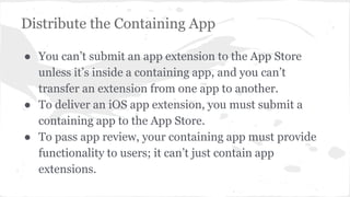 Distribute the Containing App 
● You can’t submit an app extension to the App Store 
unless it’s inside a containing app, and you can’t 
transfer an extension from one app to another. 
● To deliver an iOS app extension, you must submit a 
containing app to the App Store. 
● To pass app review, your containing app must provide 
functionality to users; it can’t just contain app 
extensions. 
 