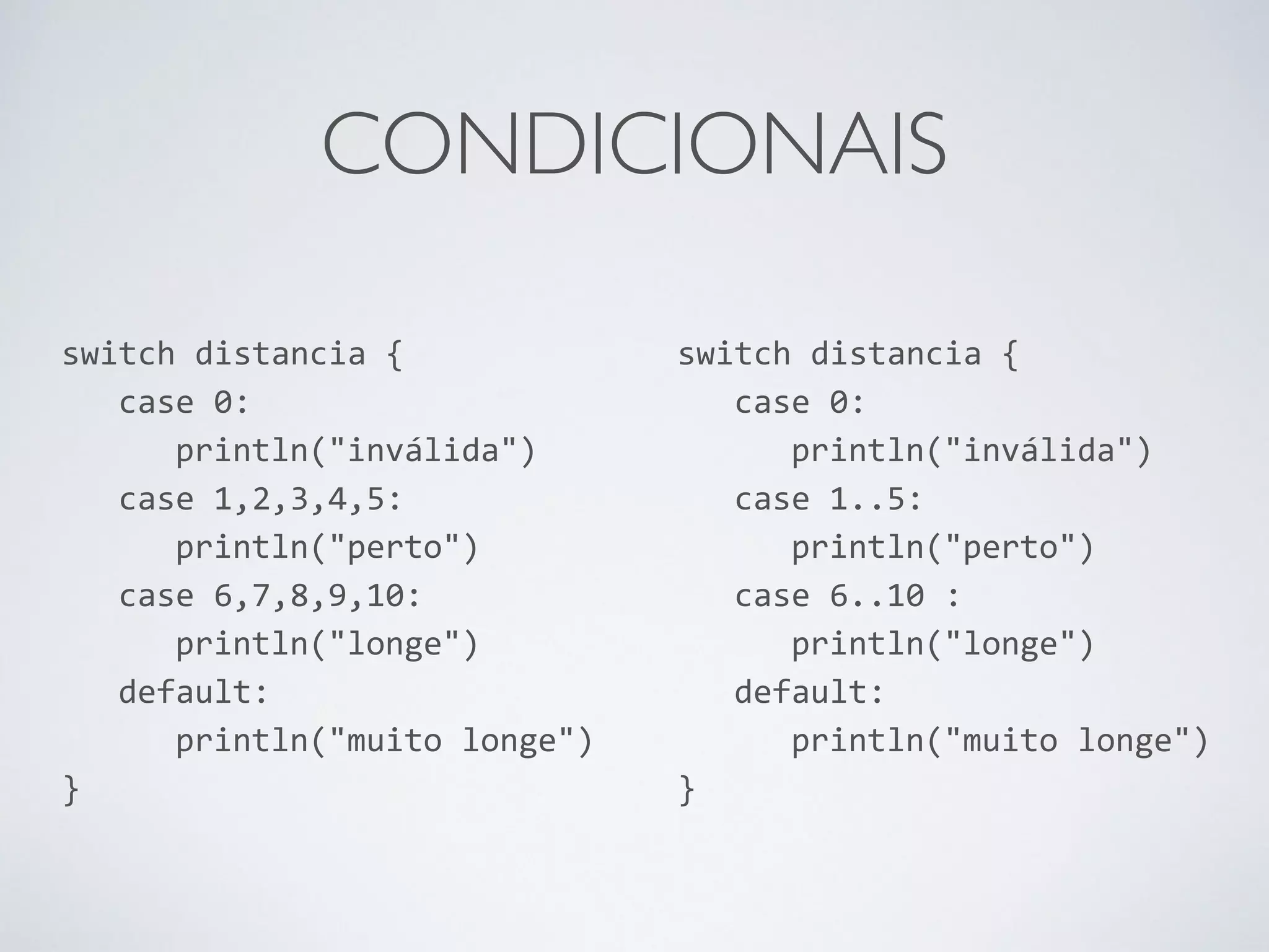CONDICIONAIS switch distancia { case 0: println("inválida") case 1,2,3,4,5: println("perto") case 6,7,8,9,10: println("longe") default: println("muito longe") } switch distancia { case 0: println("inválida") case 1..5: println("perto") case 6..10 : println("longe") default: println("muito longe") } 