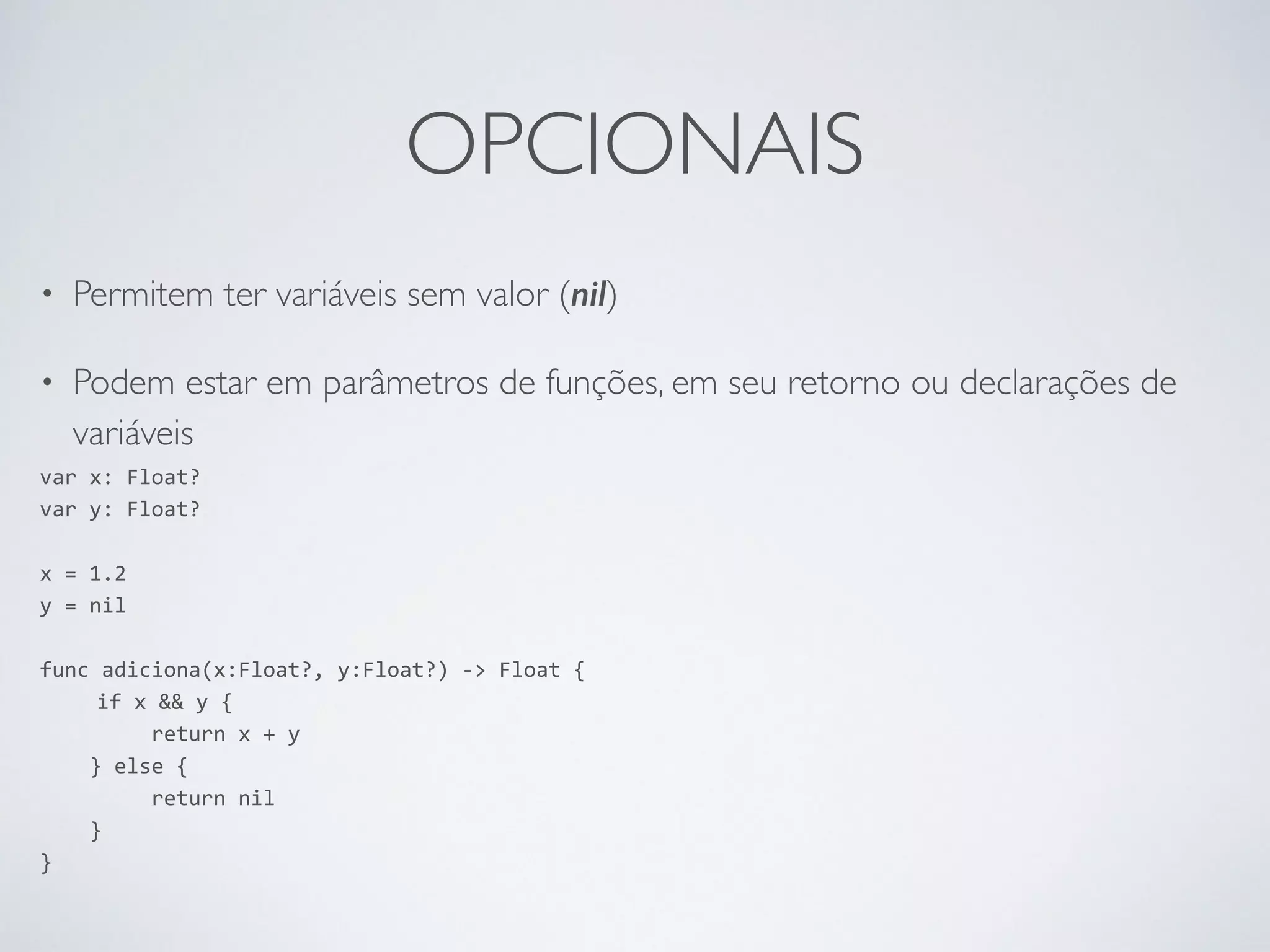 OPCIONAIS • Permitem ter variáveis sem valor (nil) • Podem estar em parâmetros de funções, em seu retorno ou declarações de variáveis var x: Float? var y: Float? ! x = 1.2 y = nil ! func adiciona(x:Float?, y:Float?) -­‐> Float { if x && y { return x + y } else { return nil } } 