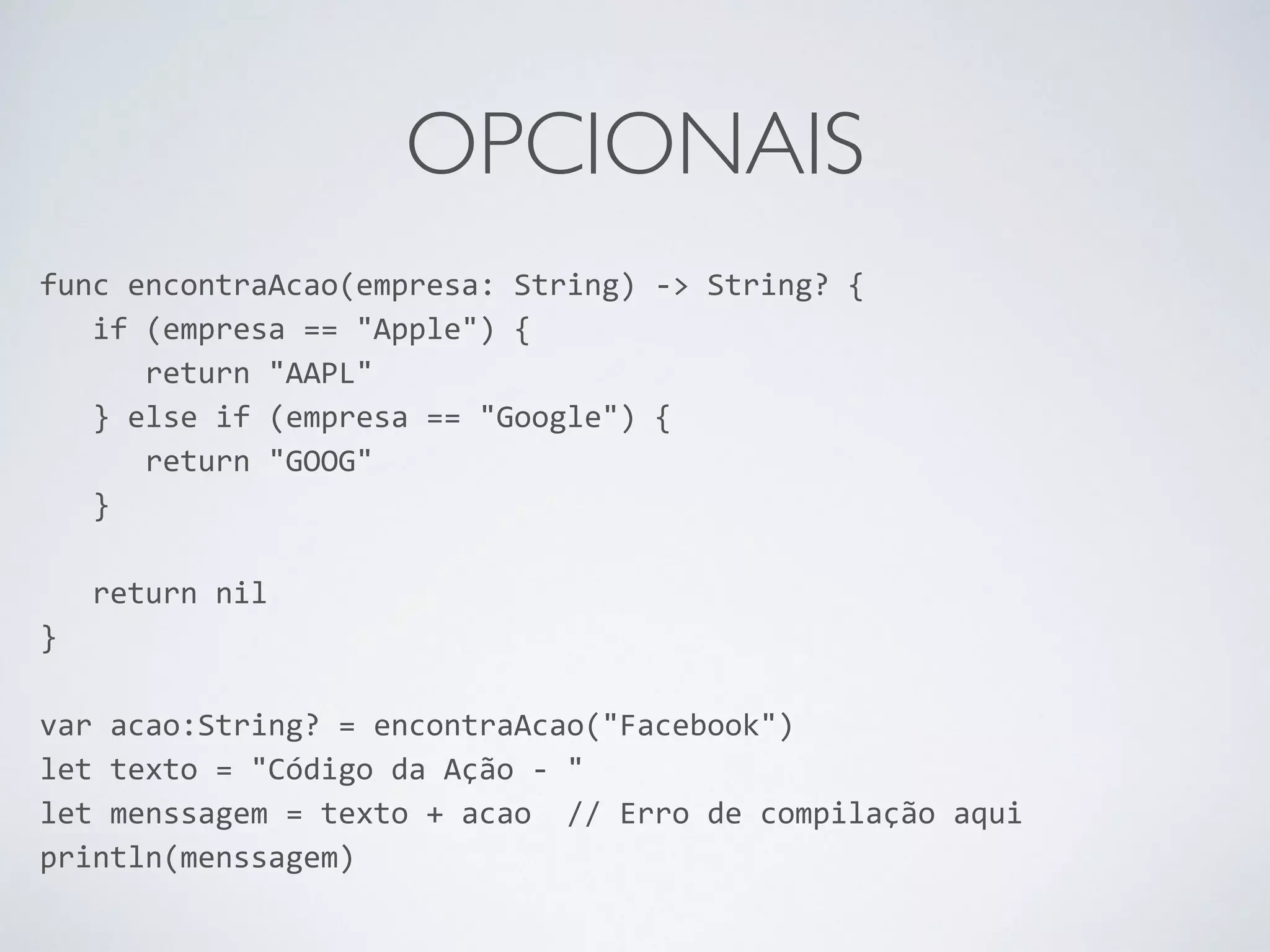 OPCIONAIS func encontraAcao(empresa: String) -­‐> String? { if (empresa == "Apple") { return "AAPL" } else if (empresa == "Google") { return "GOOG" } ! return nil } ! var acao:String? = encontraAcao("Facebook") let texto = "Código da Ação -­‐ " let menssagem = texto + acao // Erro de compilação aqui println(menssagem) 