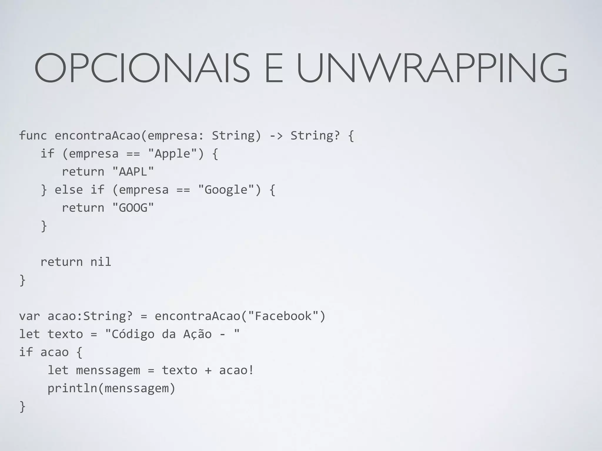 OPCIONAIS E UNWRAPPING func encontraAcao(empresa: String) -­‐> String? { if (empresa == "Apple") { return "AAPL" } else if (empresa == "Google") { return "GOOG" } ! return nil } ! var acao:String? = encontraAcao("Facebook") let texto = "Código da Ação -­‐ " if acao { let menssagem = texto + acao! println(menssagem) } 