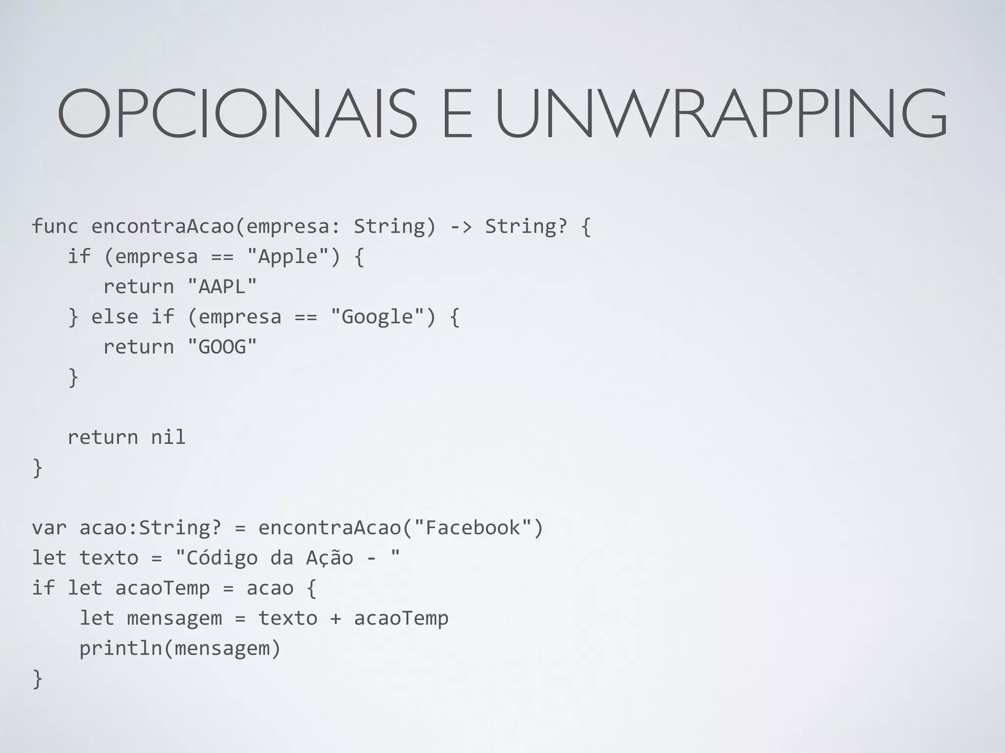 OPCIONAIS E UNWRAPPING func encontraAcao(empresa: String) -­‐> String? { if (empresa == "Apple") { return "AAPL" } else if (empresa == "Google") { return "GOOG" } ! return nil } ! var acao:String? = encontraAcao("Facebook") let texto = "Código da Ação -­‐ " if let acaoTemp = acao { let mensagem = texto + acaoTemp println(mensagem) } 