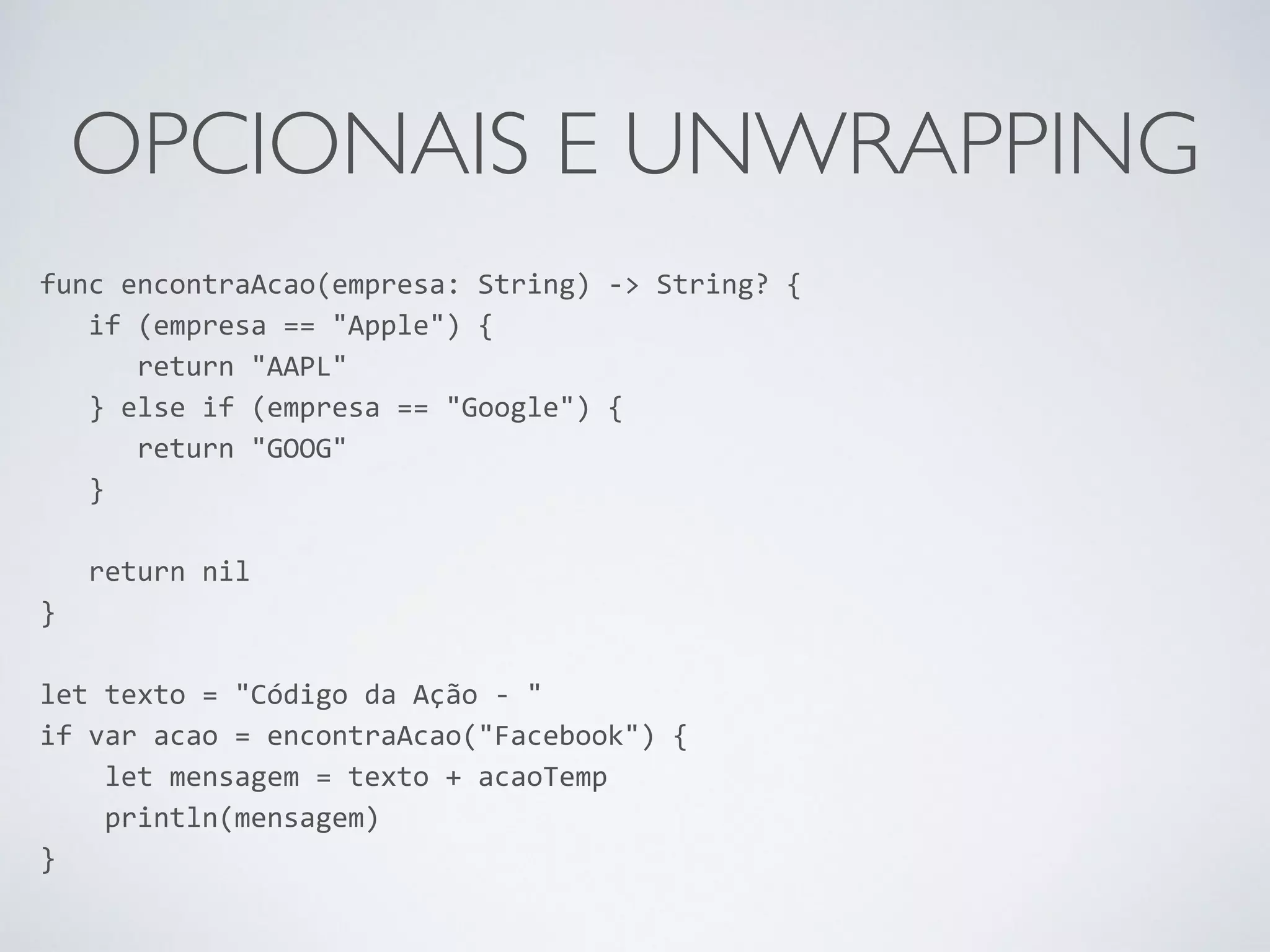 OPCIONAIS E UNWRAPPING func encontraAcao(empresa: String) -­‐> String? { if (empresa == "Apple") { return "AAPL" } else if (empresa == "Google") { return "GOOG" } ! return nil } ! let texto = "Código da Ação -­‐ " if var acao = encontraAcao("Facebook") { let mensagem = texto + acaoTemp println(mensagem) } 
