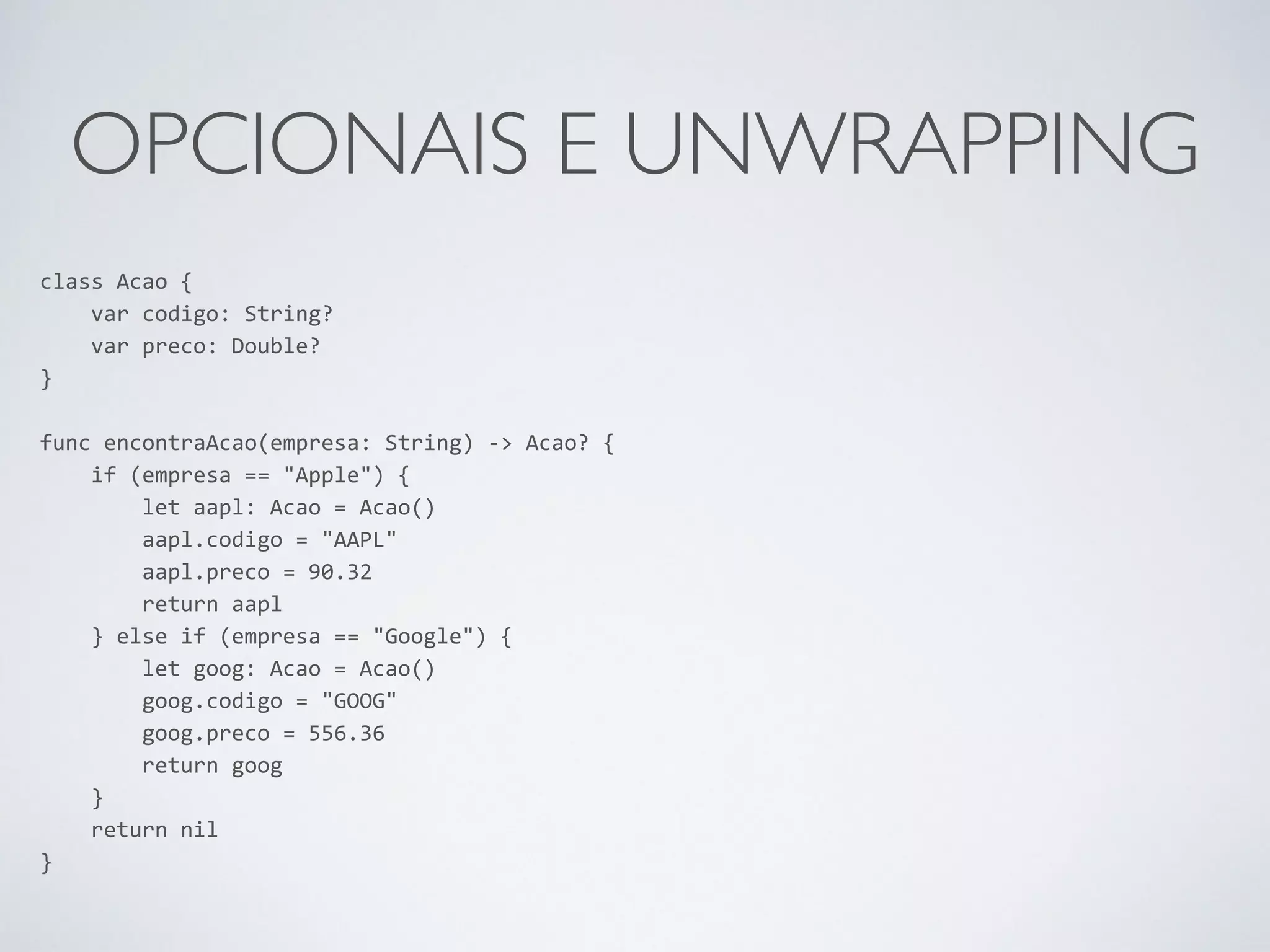 OPCIONAIS E UNWRAPPING class Acao { var codigo: String? var preco: Double? } ! func encontraAcao(empresa: String) -­‐> Acao? { if (empresa == "Apple") { let aapl: Acao = Acao() aapl.codigo = "AAPL" aapl.preco = 90.32 return aapl } else if (empresa == "Google") { let goog: Acao = Acao() goog.codigo = "GOOG" goog.preco = 556.36 return goog } return nil } 