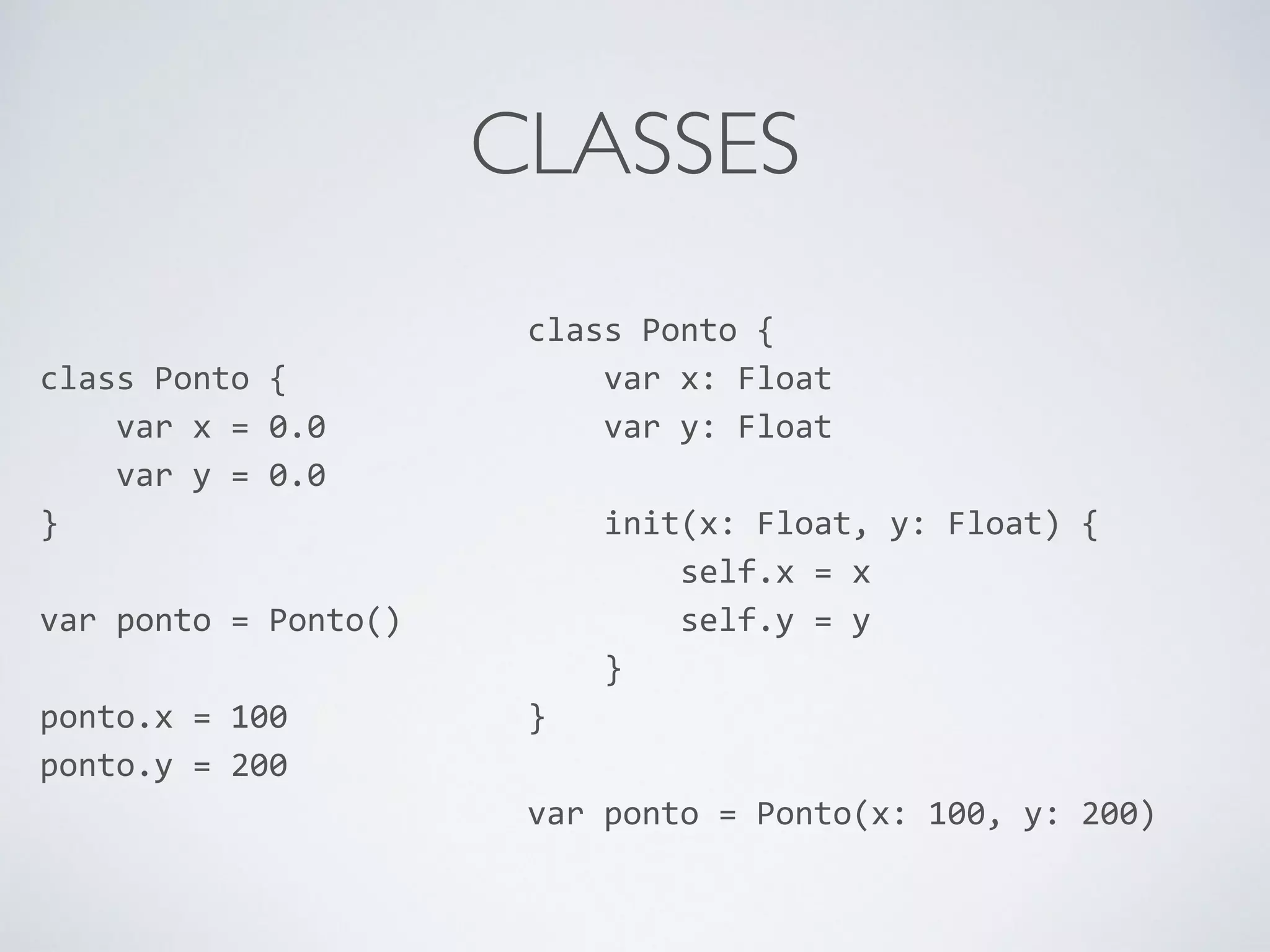 CLASSES class Ponto { var x = 0.0 var y = 0.0 } ! var ponto = Ponto() ! ponto.x = 100 ponto.y = 200 class Ponto { var x: Float var y: Float ! init(x: Float, y: Float) { self.x = x self.y = y } } ! var ponto = Ponto(x: 100, y: 200) 