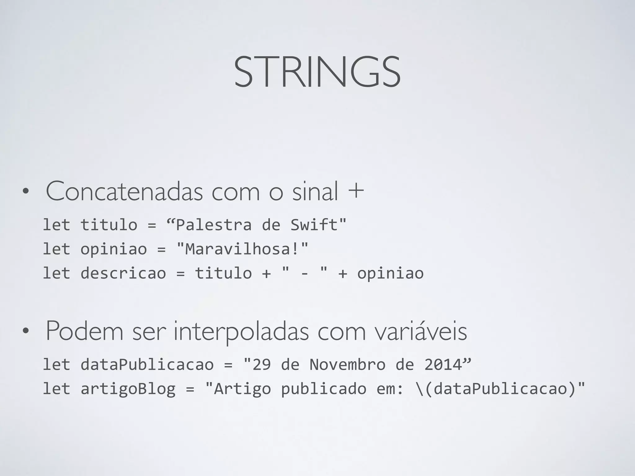 STRINGS • Concatenadas com o sinal + let titulo = “Palestra de Swift" let opiniao = "Maravilhosa!" let descricao = titulo + " -­‐ " + opiniao • Podem ser interpoladas com variáveis let dataPublicacao = "29 de Novembro de 2014” let artigoBlog = "Artigo publicado em: (dataPublicacao)" 