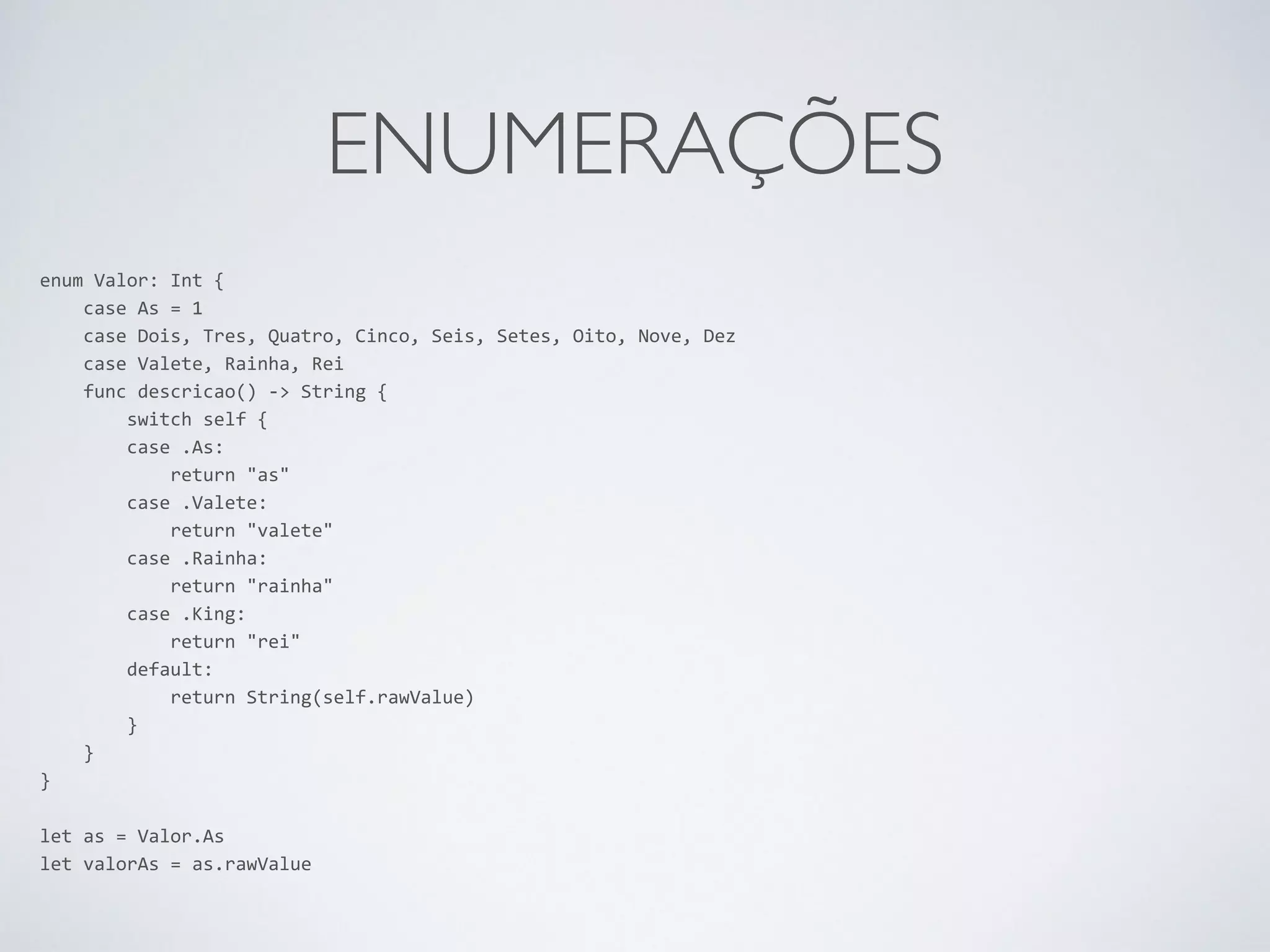 ENUMERAÇÕES enum Valor: Int { case As = 1 case Dois, Tres, Quatro, Cinco, Seis, Setes, Oito, Nove, Dez case Valete, Rainha, Rei func descricao() -­‐> String { switch self { case .As: return "as" case .Valete: return "valete" case .Rainha: return "rainha" case .King: return "rei" default: return String(self.rawValue) } } } ! let as = Valor.As let valorAs = as.rawValue 