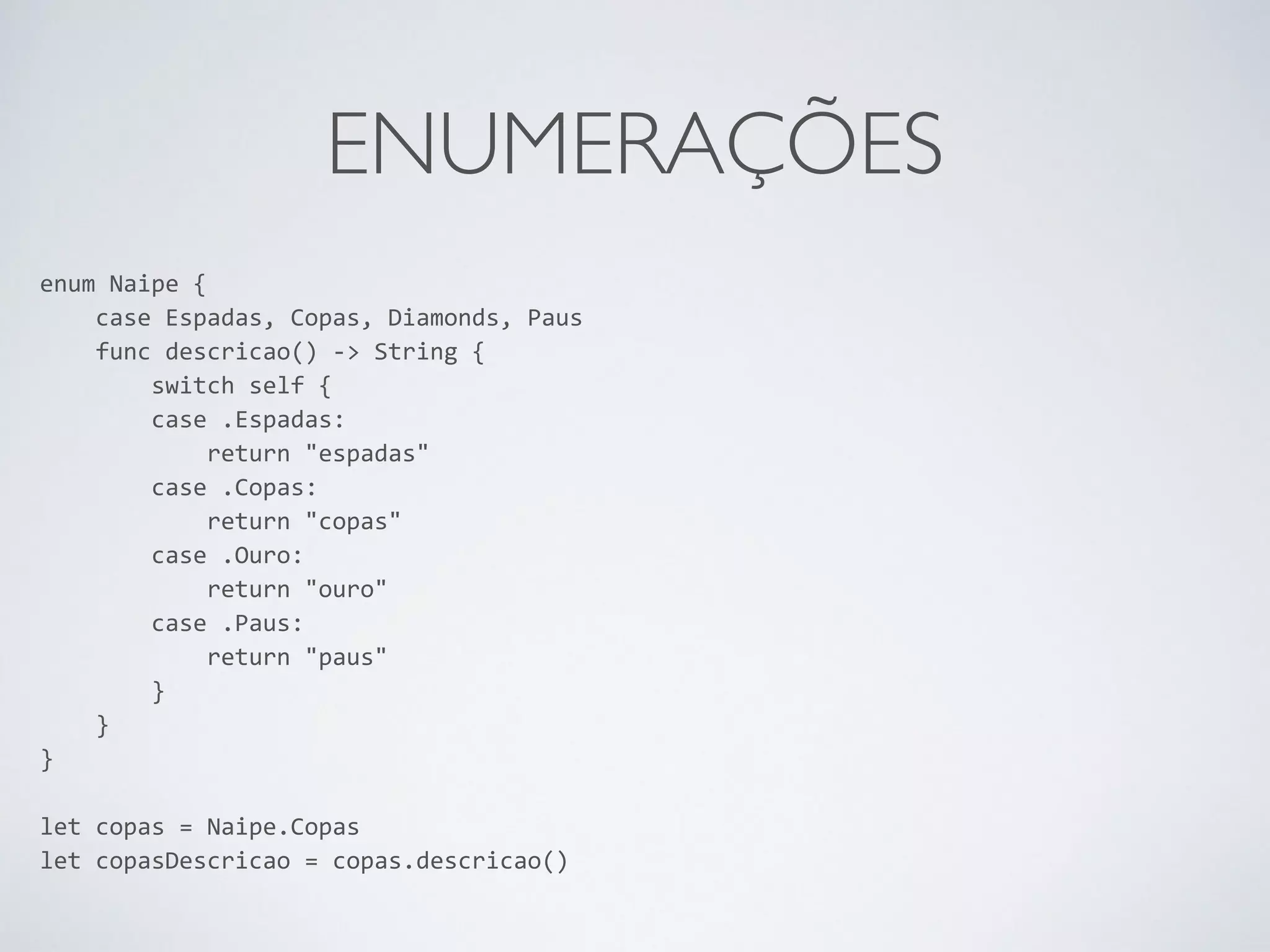 ENUMERAÇÕES enum Naipe { case Espadas, Copas, Diamonds, Paus func descricao() -­‐> String { switch self { case .Espadas: return "espadas" case .Copas: return "copas" case .Ouro: return "ouro" case .Paus: return "paus" } } } ! let copas = Naipe.Copas let copasDescricao = copas.descricao() 