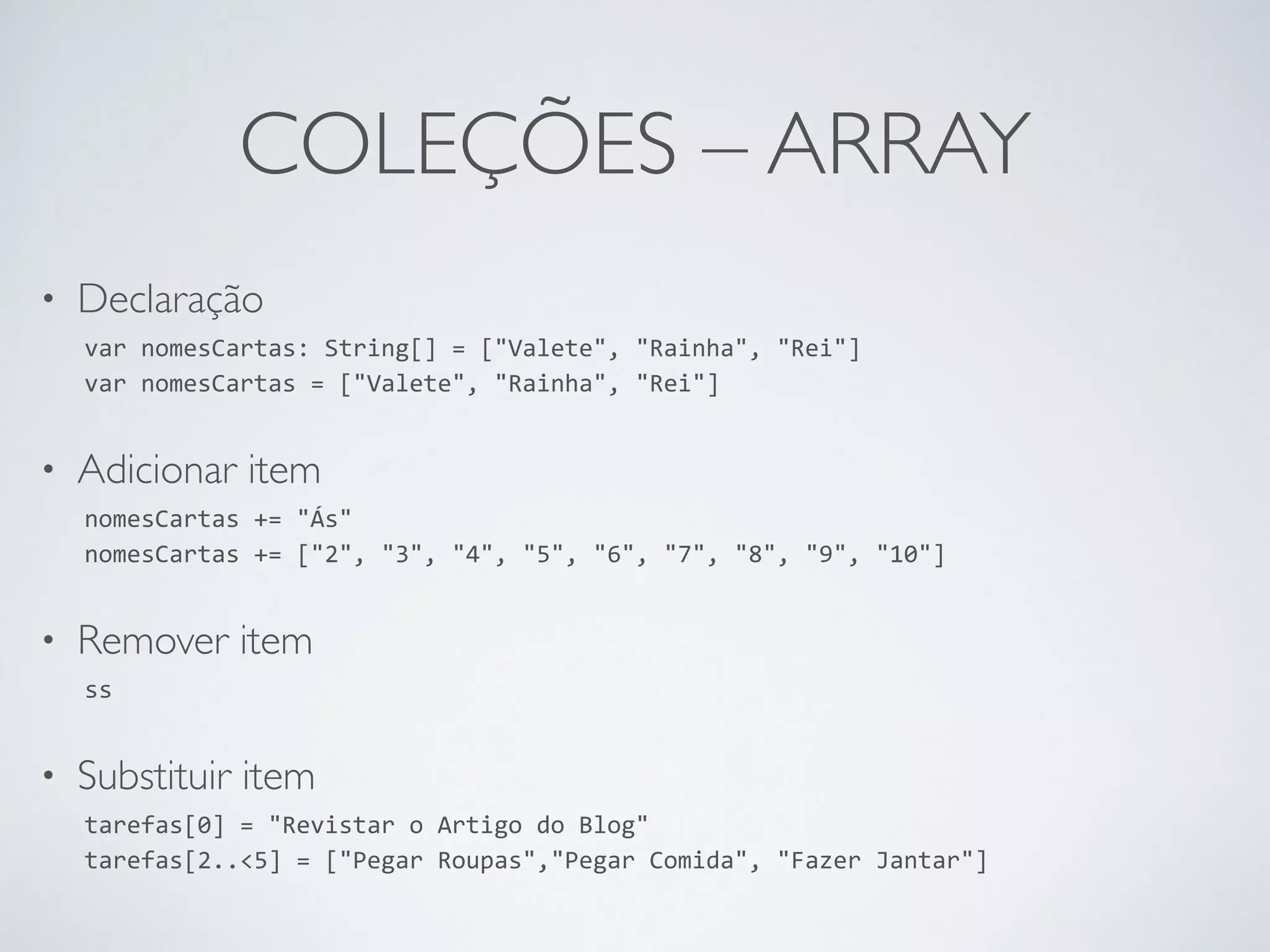 COLEÇÕES – ARRAY • Declaração var nomesCartas: String[] = ["Valete", "Rainha", "Rei"] var nomesCartas = ["Valete", "Rainha", "Rei"] • Adicionar item nomesCartas += "Ás" nomesCartas += ["2", "3", "4", "5", "6", "7", "8", "9", "10"] • Remover item ss • Substituir item tarefas[0] = "Revistar o Artigo do Blog" tarefas[2..<5] = ["Pegar Roupas","Pegar Comida", "Fazer Jantar"] 