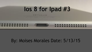 Ios 8 for Ipad #3
By: Moises Morales Date: 5/13/15
 