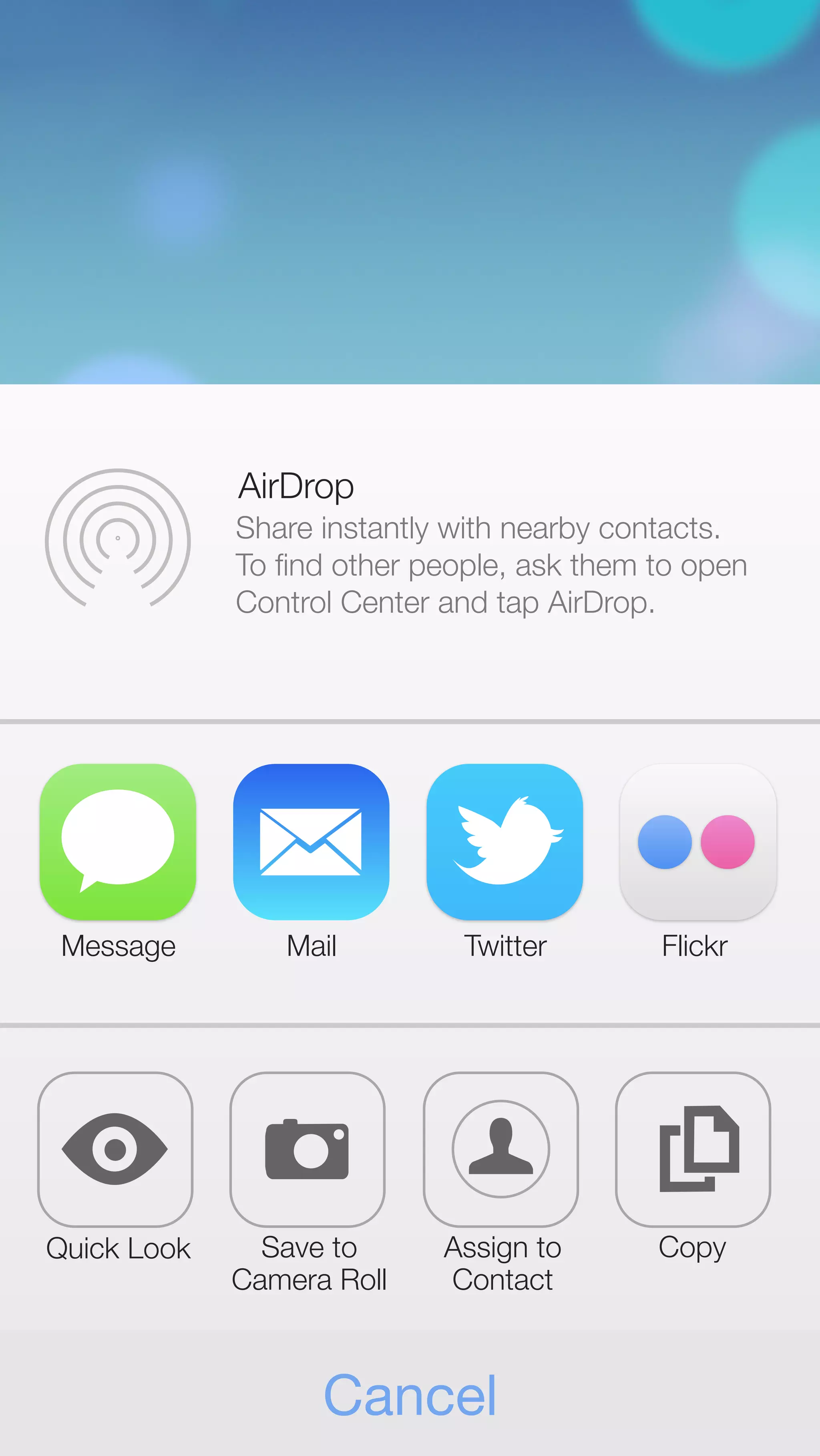 AirDrop 
Share instantly with nearby contacts. 
To find other people, ask them to open 
Control Center and tap AirDrop. 
Message Mail Twitter Flickr 
Quick Look Save to 
Camera Roll 
Assign to 
Contact 
Cancel 
Copy 
 