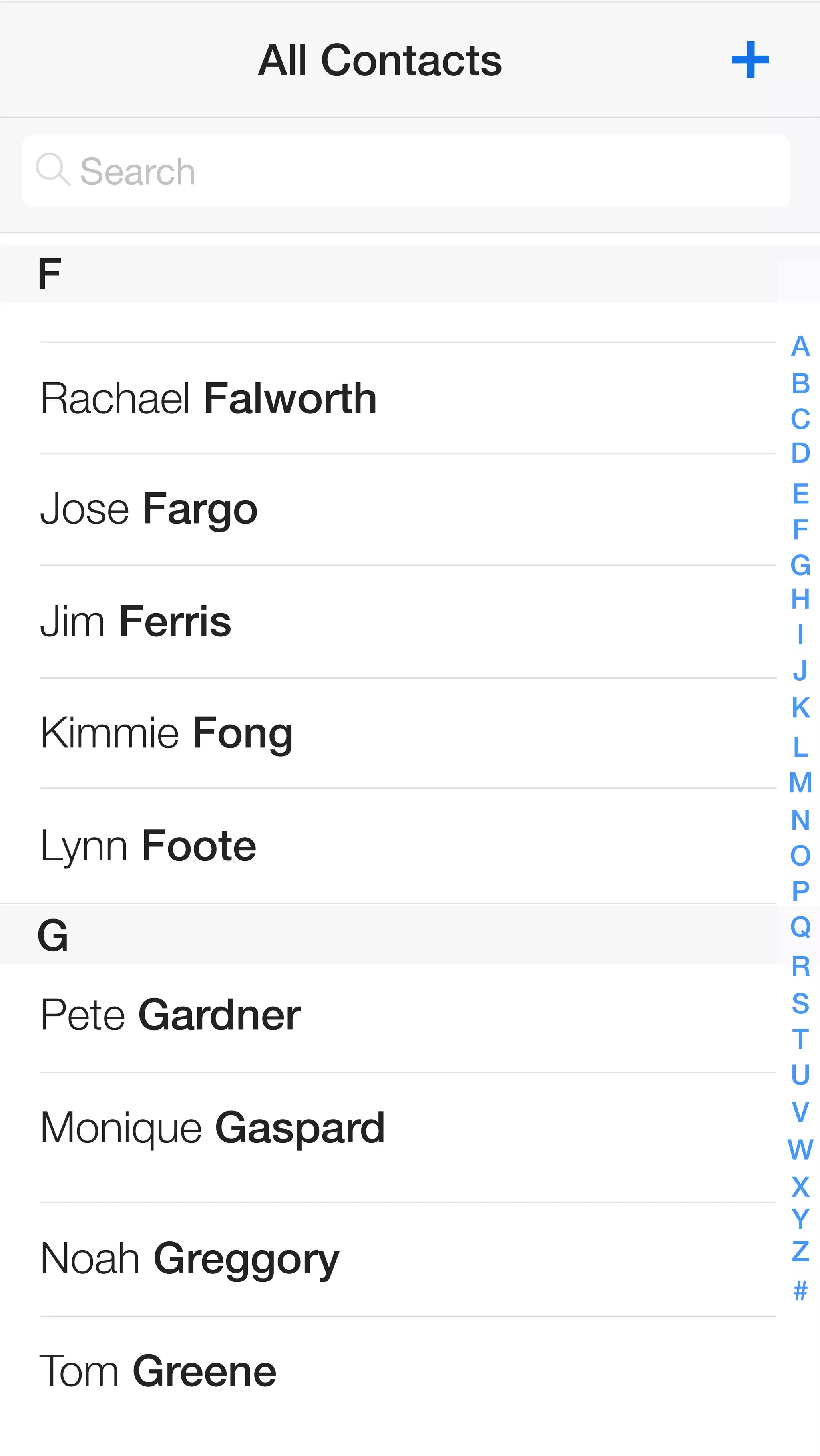 F 
G 
All Contacts 
Search 
Rachael Falworth 
Jose Fargo 
Jim Ferris 
Kimmie Fong 
Lynn Foote 
ABCDEFGHIJKLMNOPQRSTUVWXYZ# 
Pete Gardner 
Monique Gaspard 
Noah Greggory 
Tom Greene 
 