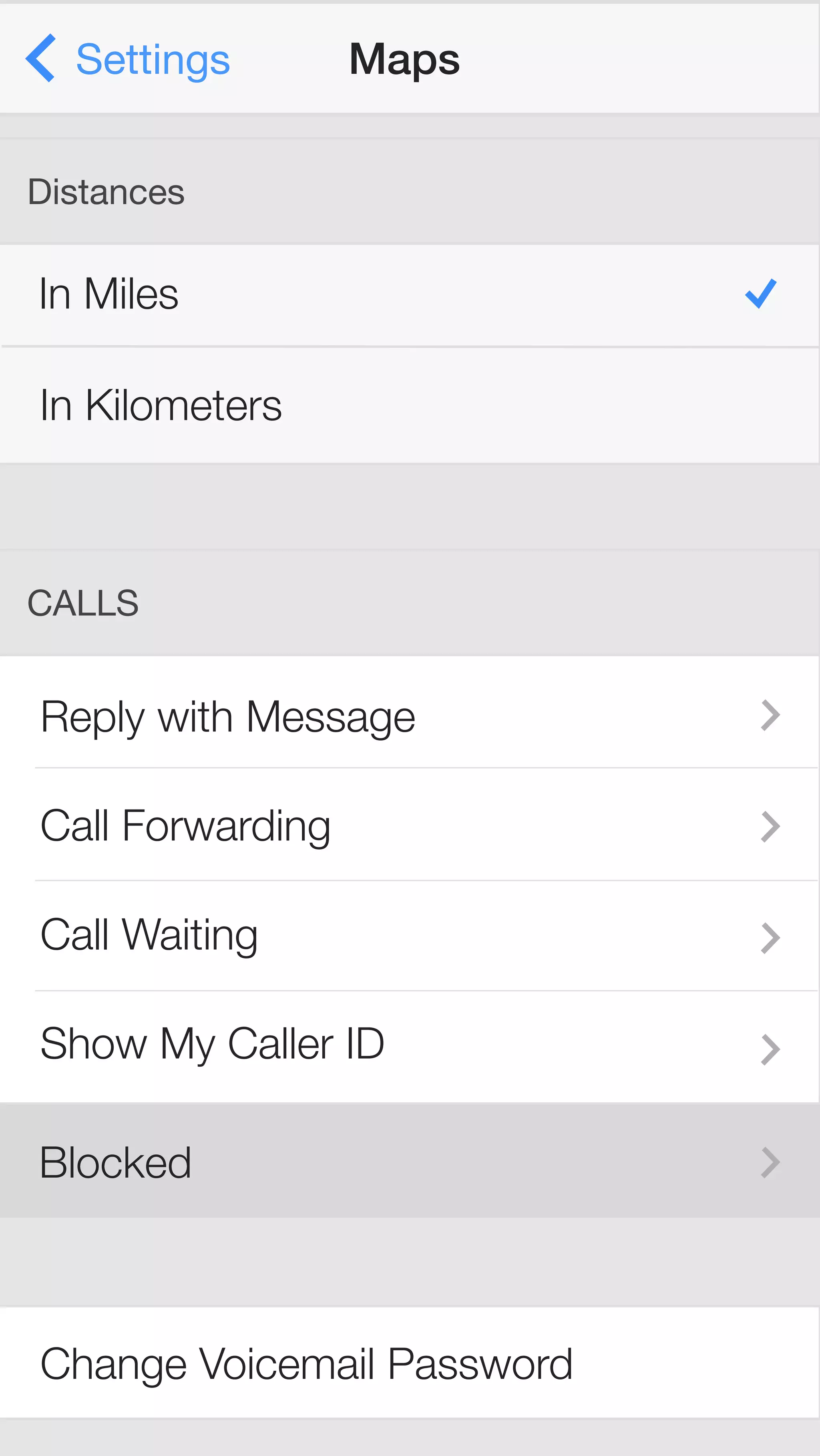 Settings Maps 
Distances 
In Miles 
In Kilometers 
CALLS 
Reply with Message 
Call Forwarding 
Call Waiting 
Show My Caller ID 
Blocked 
Change Voicemail Password 
 