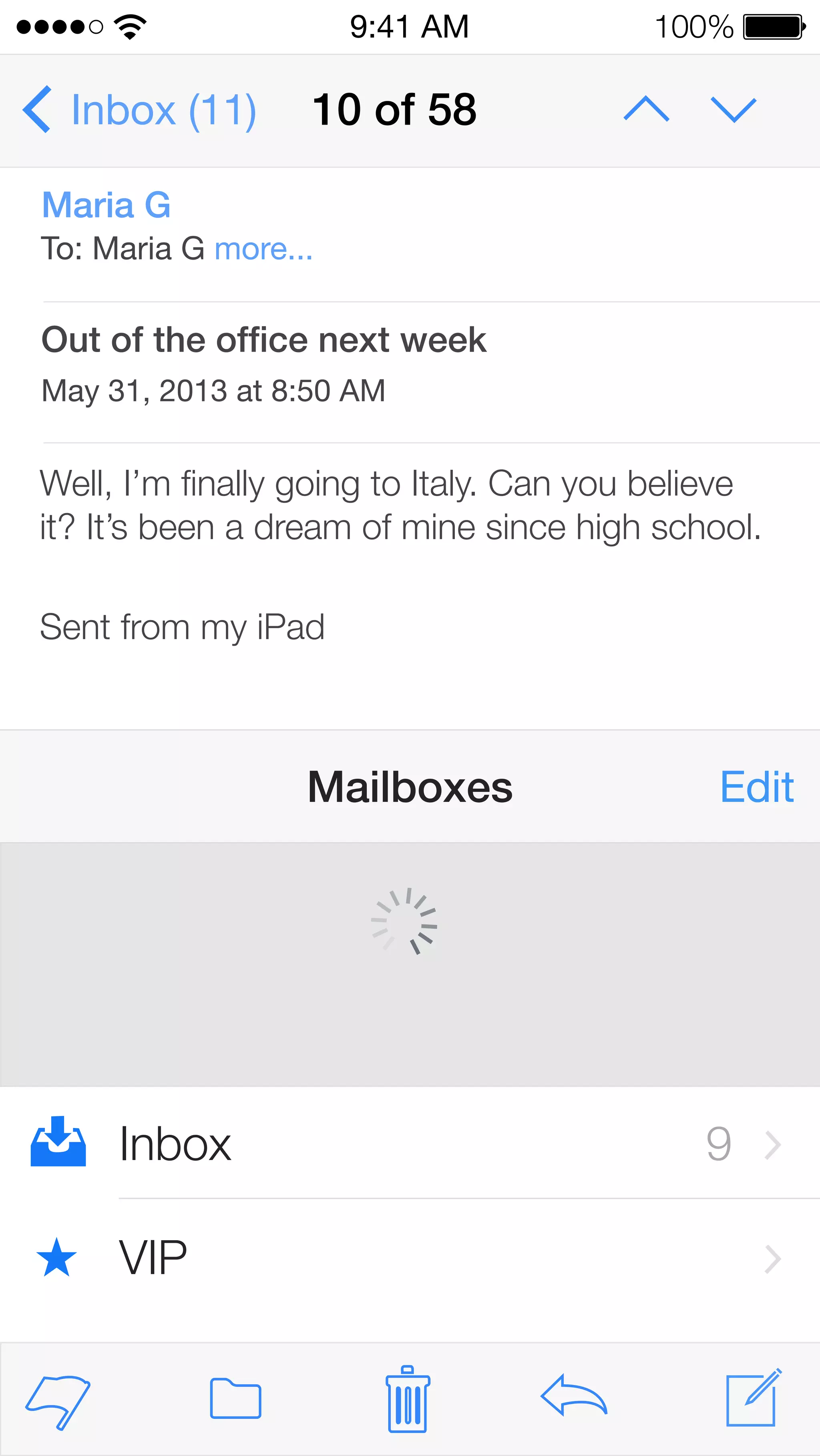 Inbox (11) 
9:41 AM 100% 
10 of 58 
Maria G 
To: Maria G more... 
Out of the office next week 
May 31, 2013 at 8:50 AM 
Well, I’m finally going to Italy. Can you believe 
it? It’s been a dream of mine since high school. 
Sent from my iPad 
Mailboxes Edit 
Inbox 9 
VIP 
 
