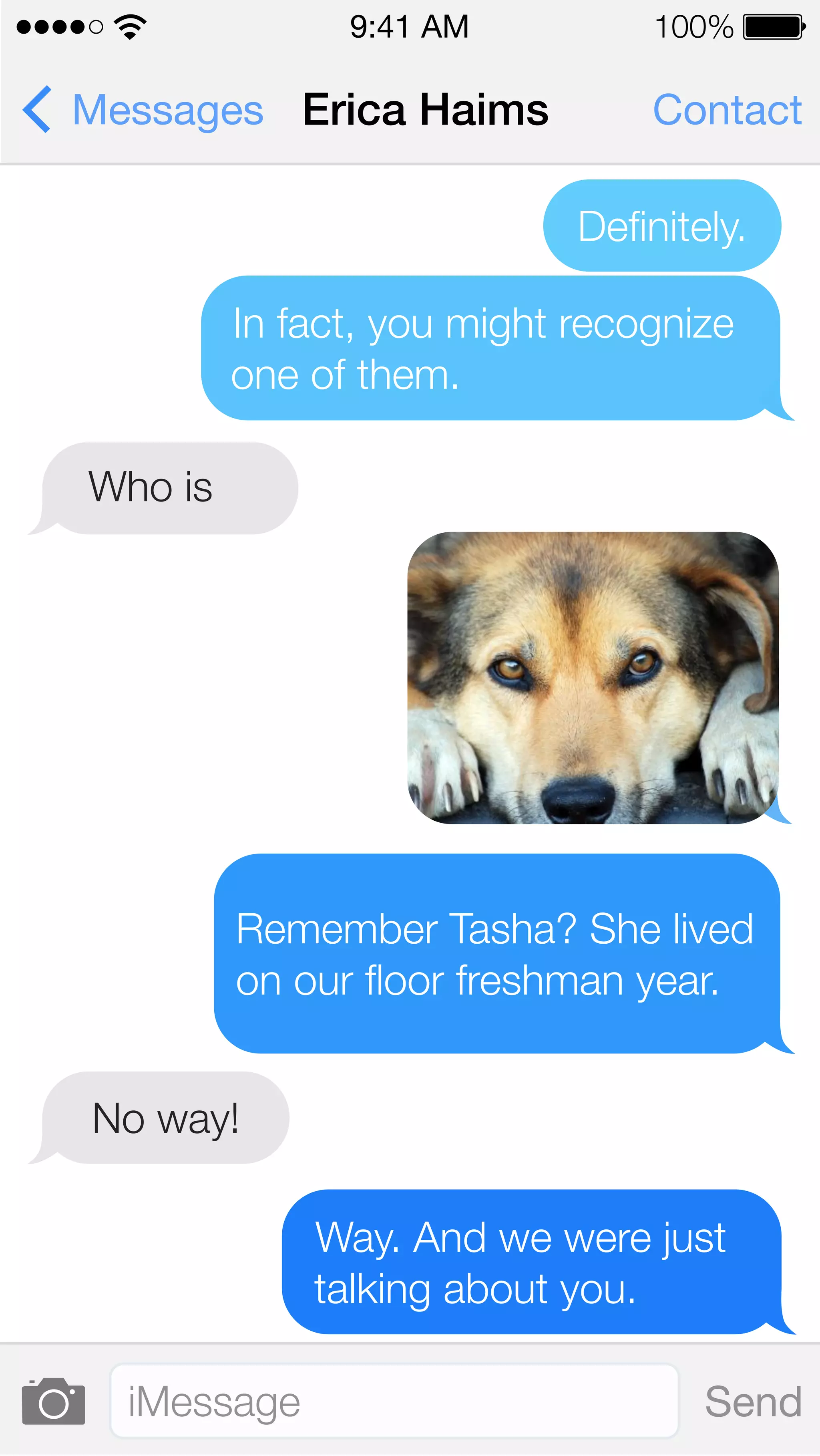 9:41 AM 100% 
Messages Erica Haims Contact 
Definitely. 
In fact, you might recognize 
one of them. 
Who is 
Remember Tasha? She lived 
on our floor freshman year. 
No way! 
Way. And we were just 
talking about you. 
iMessage Send 
 