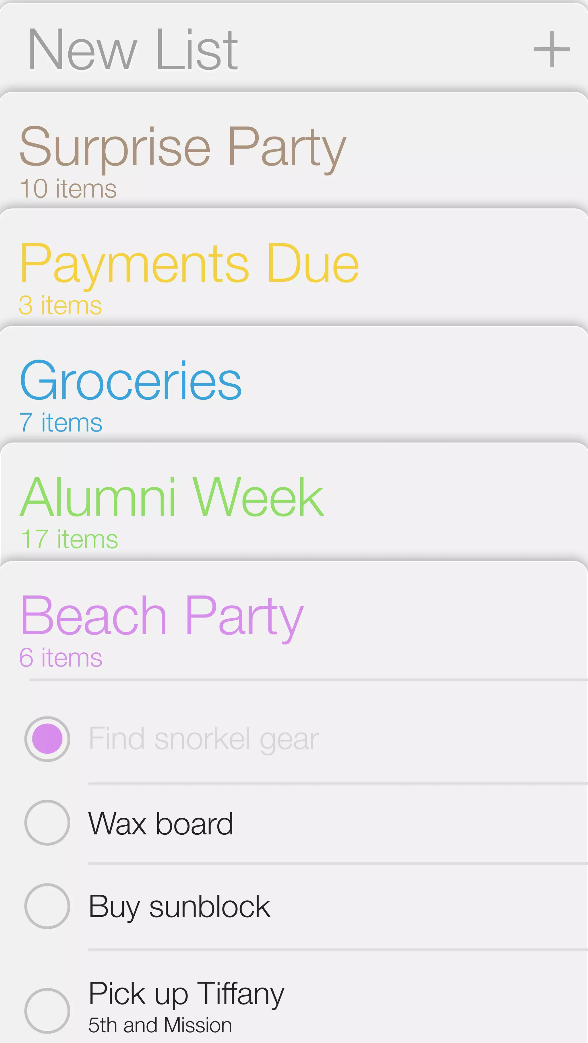 New List 
Surprise Party 
10 items 
Payments Due 
3 items 
Groceries 
7 items 
Alumni Week 
17 items 
Beach Party 
6 items 
Find snorkel gear 
Wax board 
Buy sunblock 
Pick up Tiffany 
5th and Mission 
 