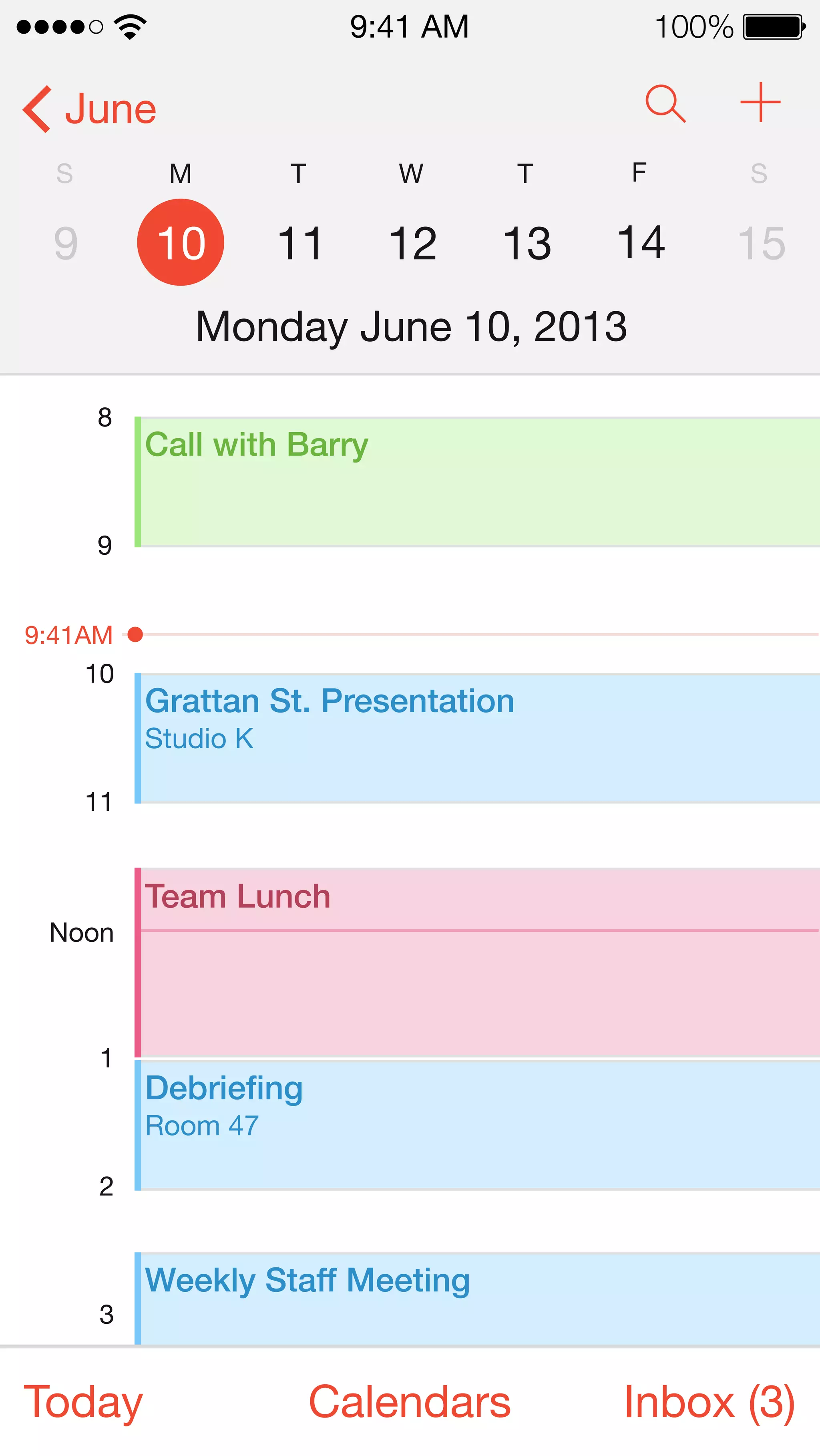June 
9:41 AM 100% 
S 
9 
M 
10 
T 
11 
W 
12 
T 
13 
F 
14 
S 
15 
Monday June 10, 2013 
8 
9 
Call with Barry 
9:41AM 
10 
11 
Grattan St. Presentation 
Studio K 
Noon 
1 
2 
3 
Team Lunch 
Debriefing 
Room 47 
Weekly Staff Meeting 
Today Calendars Inbox (3) 
 