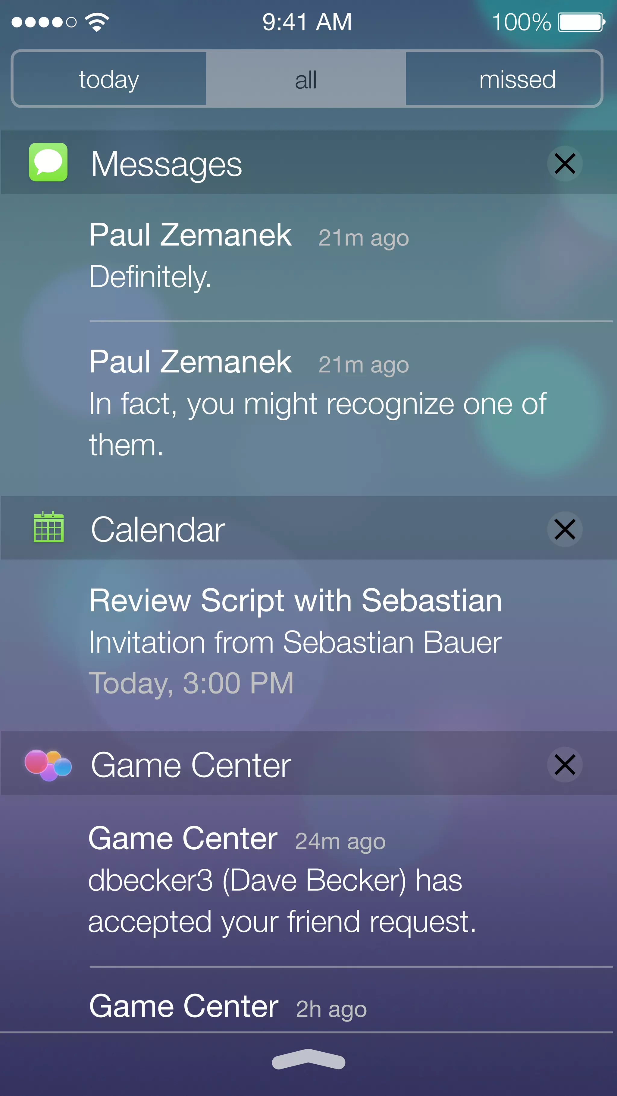 9:41 AM 100% 
today missed 
all 
Messages 
Paul Zemanek 21m ago 
Definitely. 
Paul Zemanek 21m ago 
In fact, you might recognize one of 
them. 
Calendar 
Review Script with Sebastian 
Invitation from Sebastian Bauer 
Today, 3:00 PM 
Game Center 
Game Center 24m ago 
dbecker3 (Dave Becker) has 
accepted your friend request. 
Game Center 2h ago 
 