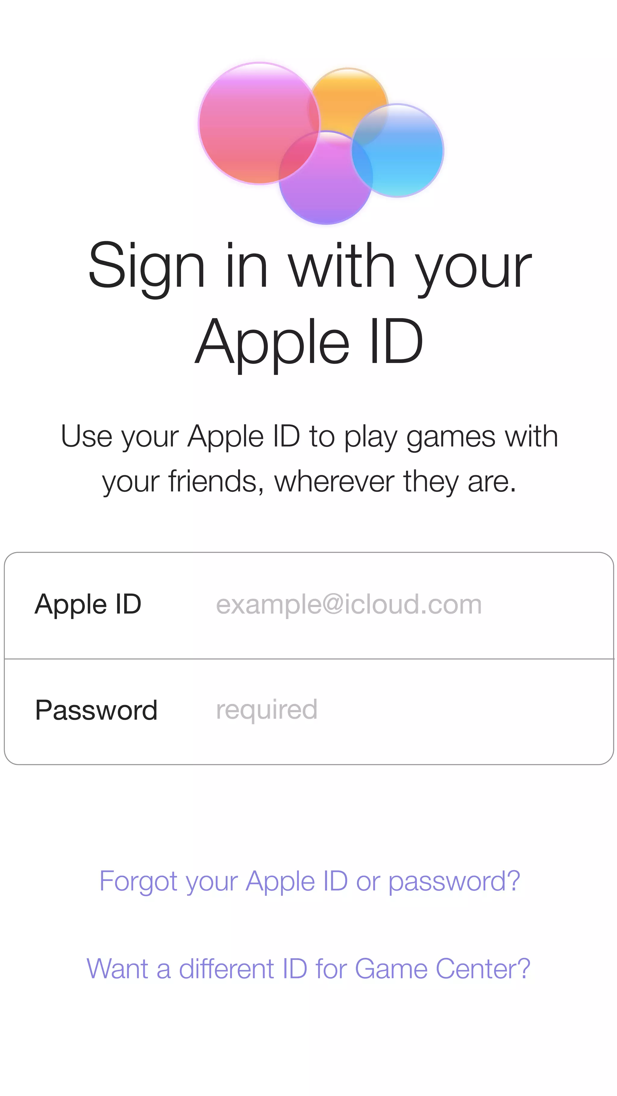 Sign in with your 
Apple ID 
Use your Apple ID to play games with 
your friends, wherever they are. 
Apple ID 
Password 
example@icloud.com 
required 
Forgot your Apple ID or password? 
Want a different ID for Game Center? 
 