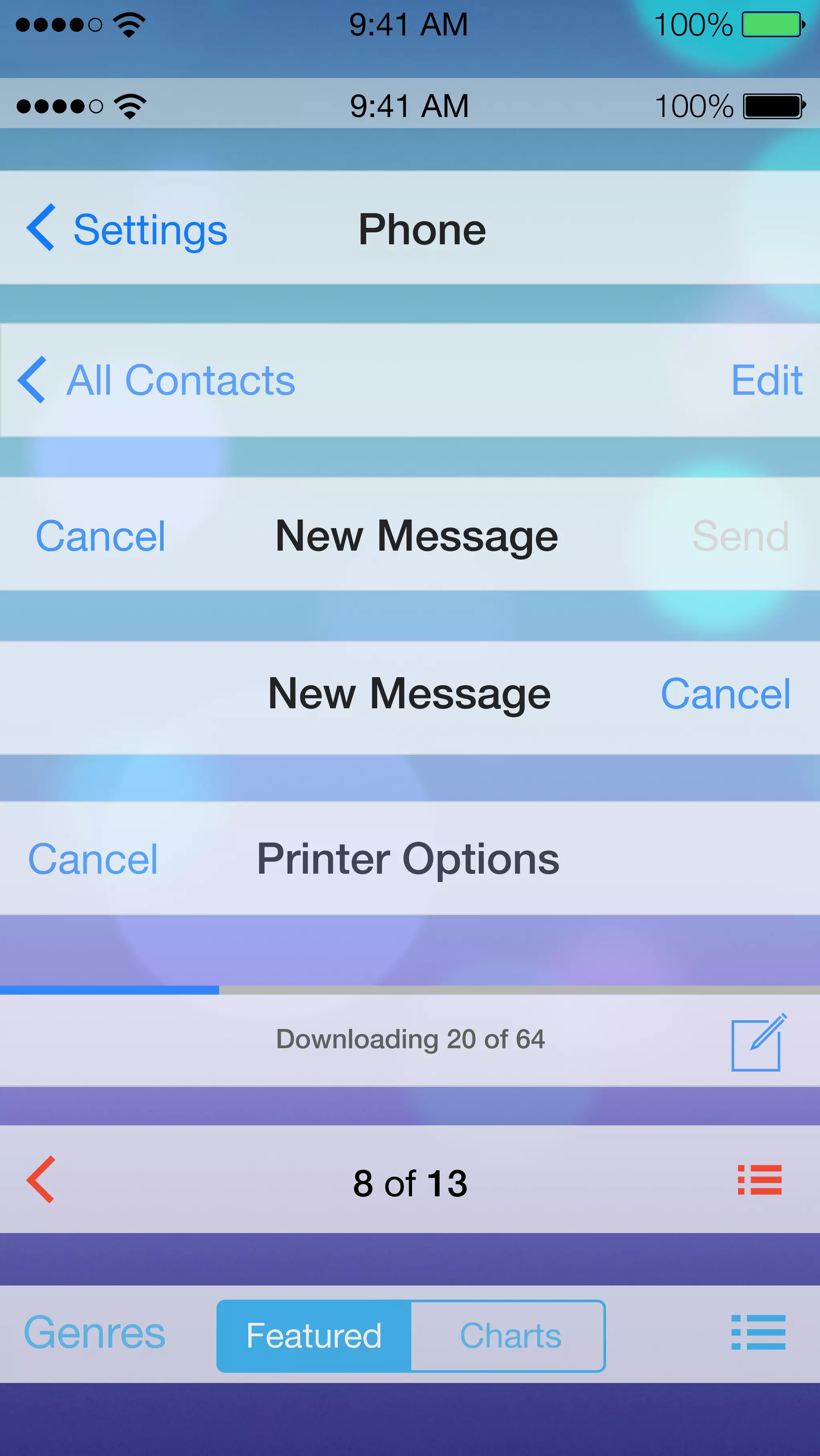 9:41 AM 100% 
9:41 AM 100% 
Settings Phone 
All Contacts Edit 
Cancel New Message Send 
New Message Cancel 
Cancel Printer Options 
Downloading 20 of 64 
8 of 13 
Genres Featured Charts 
 