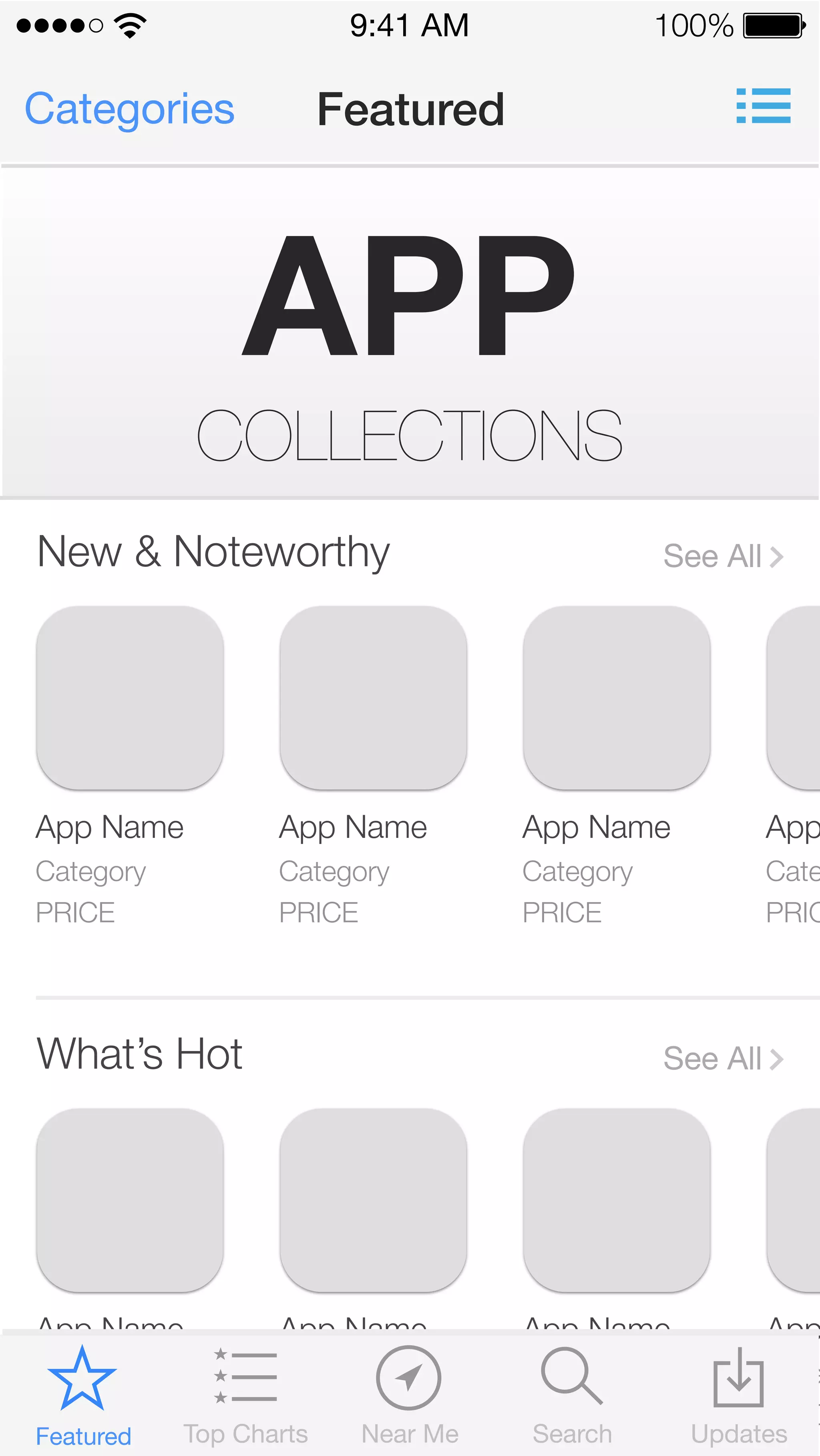 App Name 
Category 
PRICE 
App Name 
Category 
PRICE 
App Name 
Category 
PRICE 
App Category 
PRICE 
9:41 AM 100% 
Categories Featured 
APP COLLECTIONS 
New & Noteworthy See All 
App Name 
Category 
PRICE 
App Name 
Category 
PRICE 
App Name 
Category 
PRICE 
App Category 
PRICE 
What’s Hot See All 
Featured Top Charts Near Me Search Updates 
 