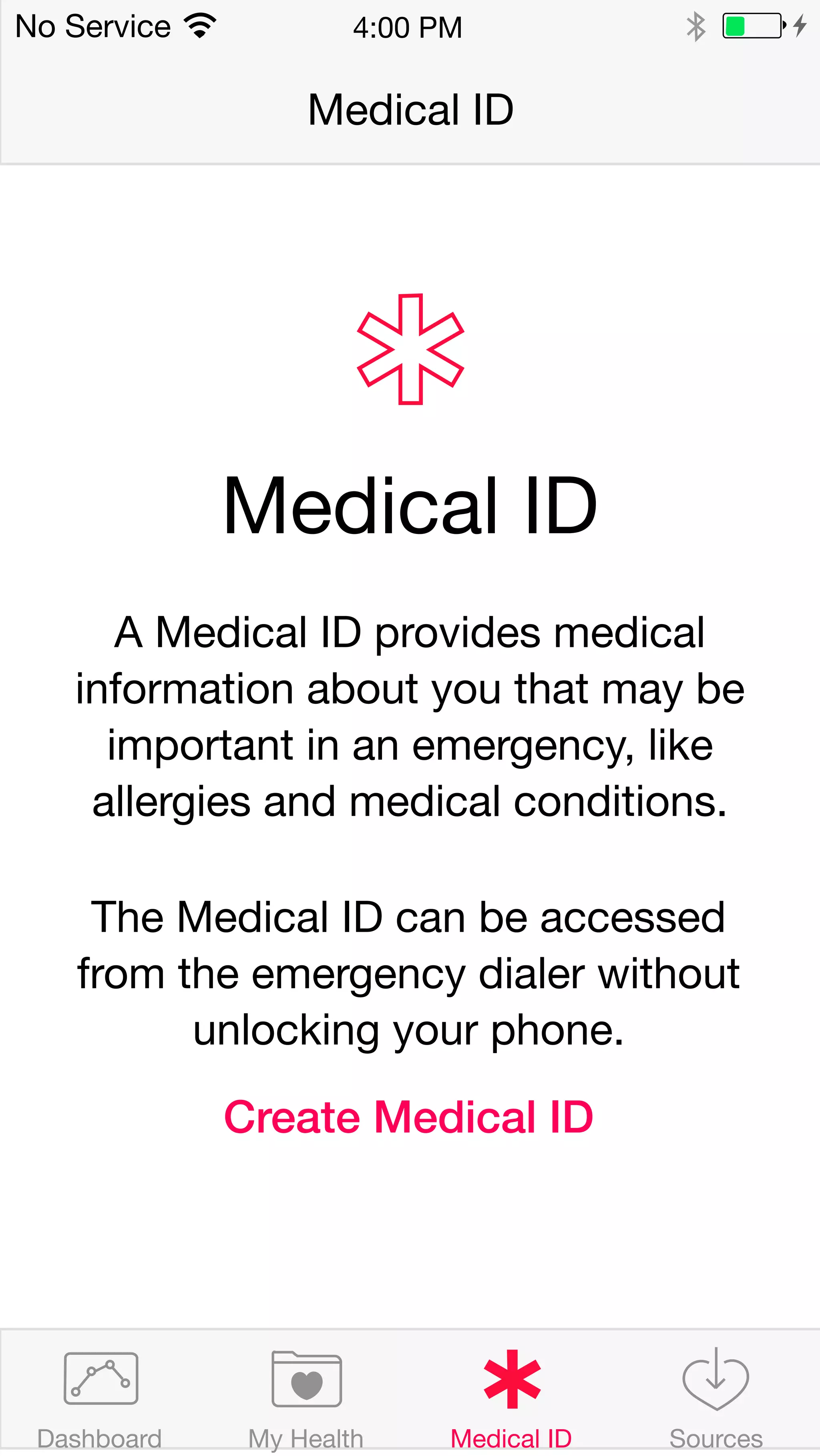 4:00 PM 
Medical ID 
No Service 
Medical ID 
A Medical ID provides medical 
information about you that may be 
important in an emergency, like 
allergies and medical conditions. 
The Medical ID can be accessed 
from the emergency dialer without 
unlocking your phone. 
Create Medical ID 
Dashboard My Health Medical ID Sources 
 