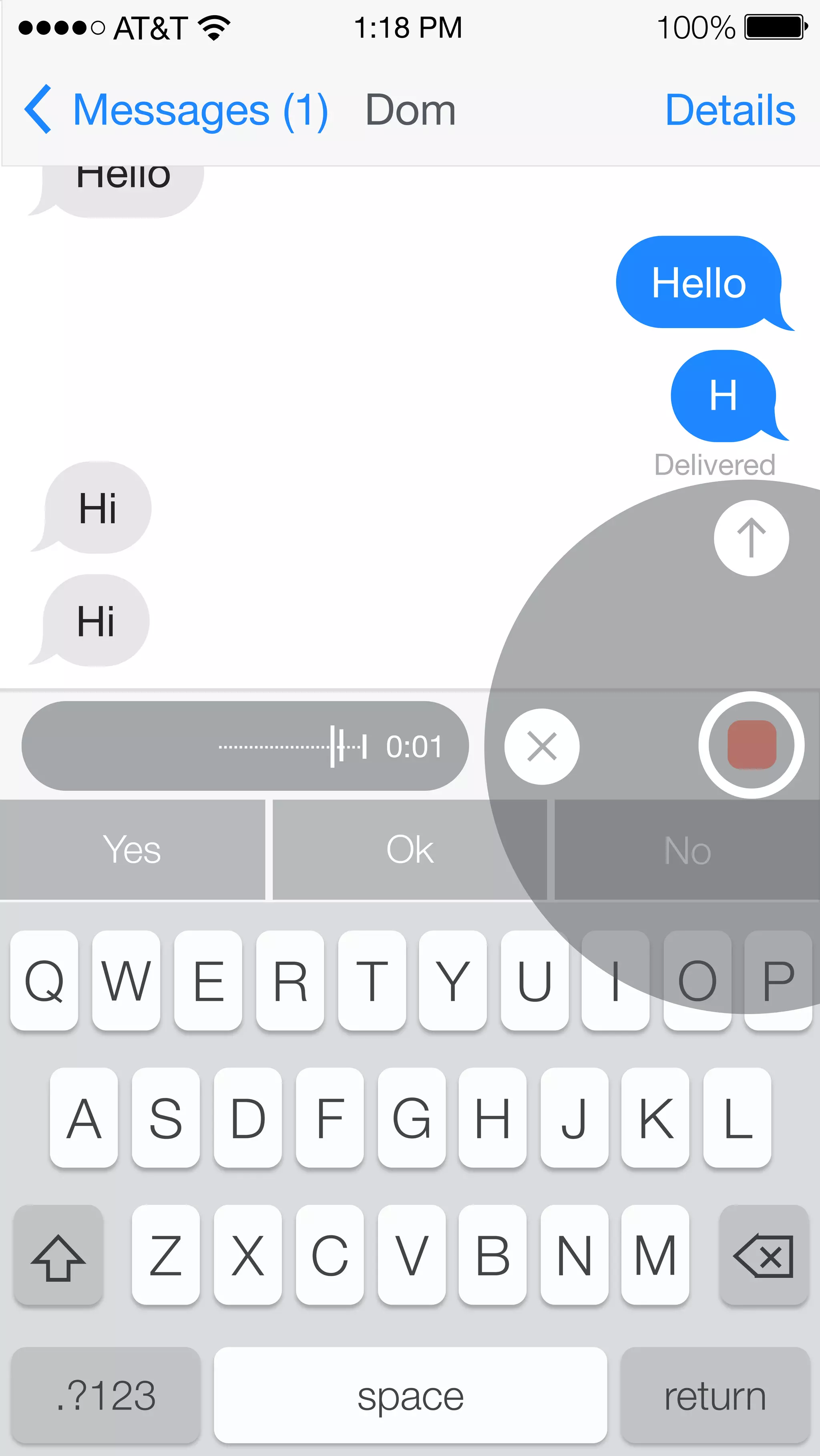 AT&T 
Messages (1) Dom Details 
Hello 
1:18 PM 100% 
0:01 
Hello 
H 
Hi 
Hi 
Delivered 
Yes Ok No 
Q W E R T Y U I O P 
A S D F G H J K L 
Z X C V B N M 
.?123 space return 
 