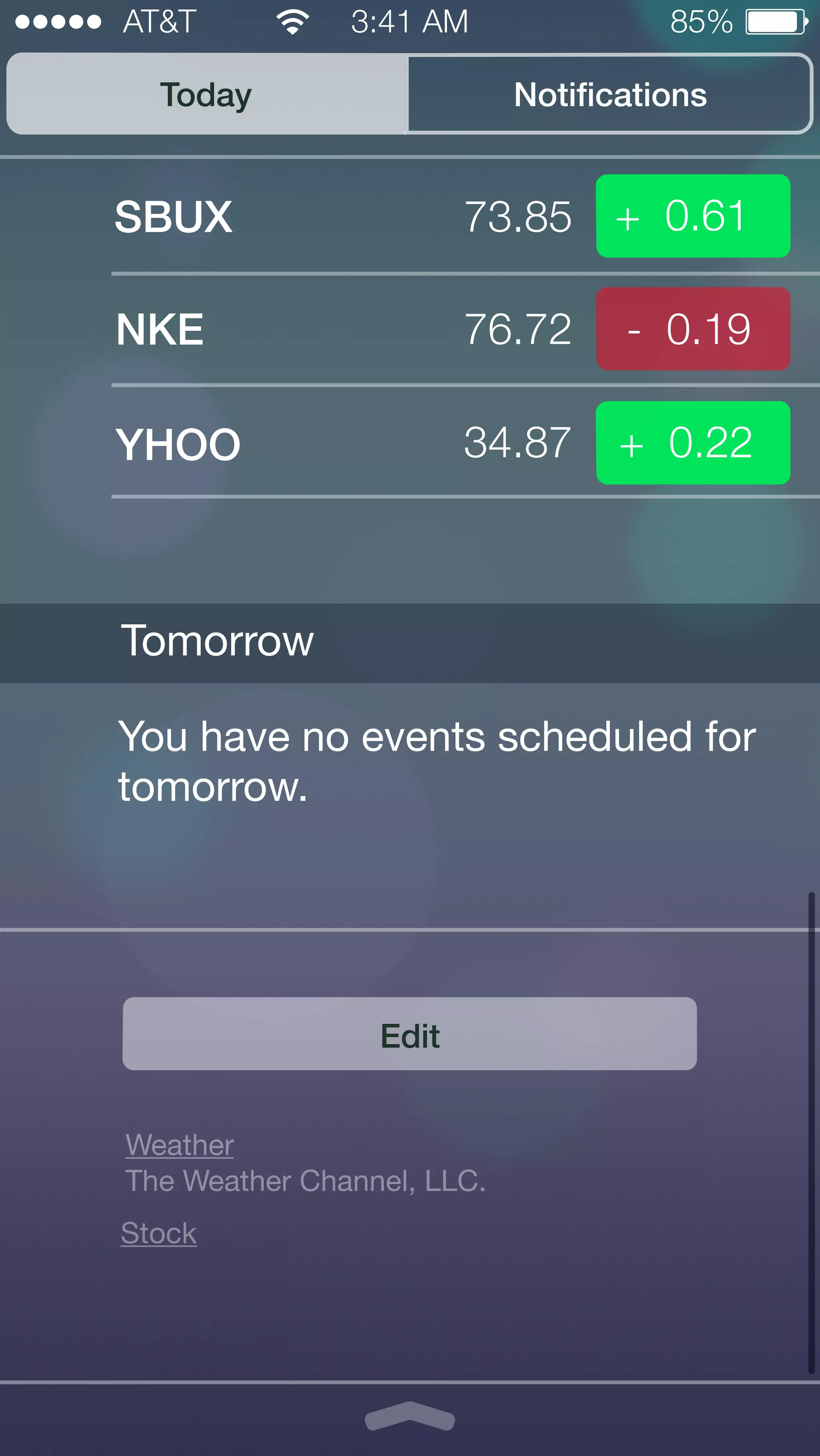 AT&T 3:41 AM 85% 
Today Notifications 
SBUX 
73.85 
NKE 
76.72 
YHOO 
34.87 
+ 0.61 
- 0.19 
+ 0.22 
You have no events scheduled for 
tomorrow. 
Edit 
Tomorrow 
Weather 
The Weather Channel, LLC. 
Stock 
 