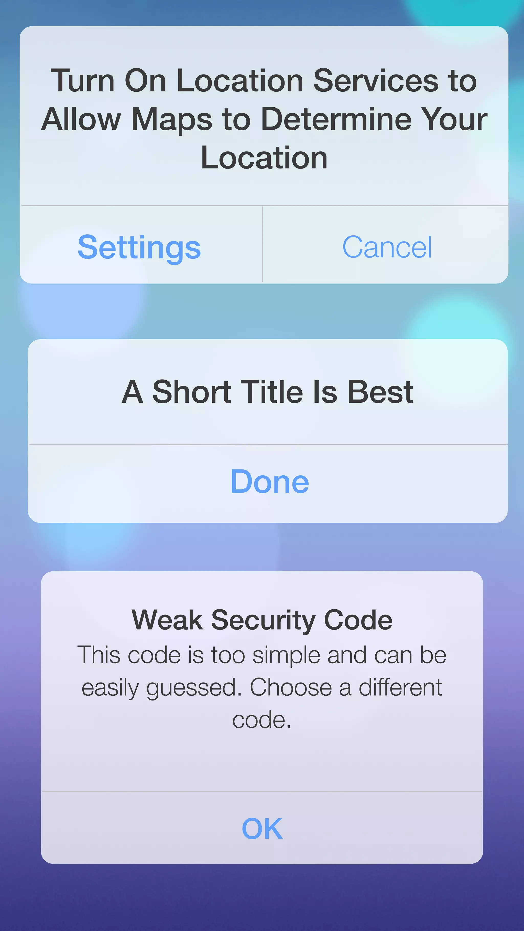 Turn On Location Services to 
Allow Maps to Determine Your 
Location 
Settings Cancel 
A Short Title Is Best 
Done 
Weak Security Code 
This code is too simple and can be 
easily guessed. Choose a different 
code. 
OK 
 