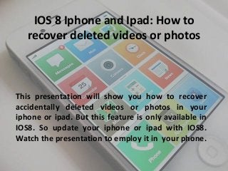 IOS 8 Iphone and Ipad: How to 
recover deleted videos or photos 
This presentation will show you how to recover 
accidentally deleted videos or photos in your 
iphone or ipad. But this feature is only available in 
IOS8. So update your iphone or ipad with IOS8. 
Watch the presentation to employ it in your phone. 
 