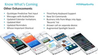 Other Enhancements 
QuicktypePredictive Text Input 
Messages with Audio/Voice 
Updated Calendar Invitations 
Updated Mail 
Updated Reminders 
Whose Important Shortcut 
Know What’s Coming 
Source: https://developer.apple.com/ios8/ 
Third Party Keyboard Support 
New Siri Commands 
Business Info from Maps into Apps ‘Recents’ list 
Answer call on separate device 
Augmented Spotlight Search 
#iOS8AppQuality 
11  