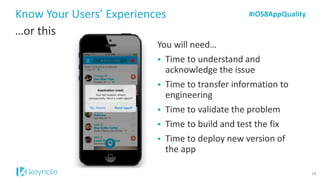 Know Your Users’ Experiences 
…or this 
#iOS8AppQuality 
You will need… 
Time to understand and acknowledge the issue 
Time to transfer information to engineering 
Time to validate the problem 
Time to build and test the fix 
Time to deploy new version of the app 
14  