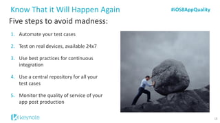 Five steps to avoid madness: 
1.Automate your test cases 
2.Test on real devices, available 24x7 
3.Use best practices for continuous integration 
4.Use a central repository for all your test cases 
5.Monitor the quality of service of your app post production 
Know That it Will Happen Again 
#iOS8AppQuality 
18  