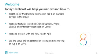 Welcome 
Today’s webcast will help you understand how to: 
Test the new Multitasking Interface in iOS 8 on multiple devices in the cloud 
Test new features including Sharing Options, Photo Editing, and Interactive Notification Center 
Test and interact with the new Health App 
See the value and importance of testing and monitoring on iOS 8 on Day 1 
2 ©2014 Keynote 
 
