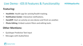 Featuring: 
•HealthKit: Health app for activity/health tracking. 
•Notification Center: Interactive notifications. 
•HandOff:Start an activity on one device and finish on another. 
•Photo Editing: Embed custom filters and editing tools. 
Live Demo -iOS 8 Features & Functionality 
Other Mentions: 
•QuicktypePredictive Text Input 
•Messages with Audio/Voice 
#iOS8AppQuality 
25  