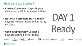 How Can I Get Started? 
27 
27 
Current Customers: Upgradeyour devices with iOS 8 beta version NOW 
Not Yet a Customer? Start a trial of Keynote Mobile Testing and be ready on Day 1 
Can’t do it yourself? Contact a Keynote testing partner today: 
DAY 1 Ready 