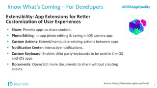 Extensibility: App Extensions for Better Customization of User Experiences 
Know What’s Coming –For Developers 
Share: Permits apps to share content. 
Photo Editing: In-app photo editing & saving in iOS camera app. 
Custom Actions: Extend/manipulate existing actions between apps. 
Notification Center: Interactive notifications. 
Custom Keyboard: Enables third party keyboards to be used in the OS and iOS apps 
Documents: Open/Edit more documents to share without creating copies. 
Source: https://developer.apple.com/ios8/ 
#iOS8AppQuality 
9  
