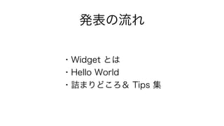 発表の流れ 
・Widget とは 
・Hello World 
・詰まりどころ＆ Tips 集 
 