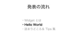 発表の流れ 
・Widget とは 
・Hello World 
・詰まりどころ＆ Tips 集 
 