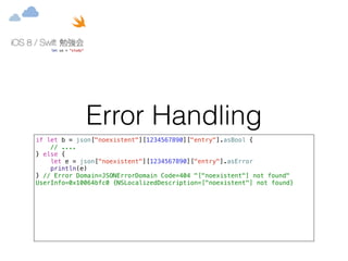 Error Handling 
if let b = json["noexistent"][1234567890]["entry"].asBool { 
// .... 
} else { 
let e = json["noexistent"][1234567890]["entry"].asError 
println(e) 
} // Error Domain=JSONErrorDomain Code=404 "["noexistent"] not found" 
UserInfo=0x10064bfc0 {NSLocalizedDescription=["noexistent"] not found} 
 