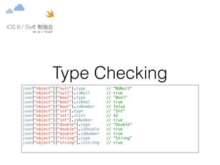 Type Checking 
json["object"]["null"].type // "NSNull" 
json["object"]["null"].isNull // true 
json["object"]["bool"].type // "Bool" 
json["object"]["bool"].isBool // true 
json["object"]["bool"].isNumber // false 
json["object"]["int"].type // "Int" 
json["object"]["int"].isInt // 42 
json["object"]["int"].isNumber // true 
json["object"]["double"].type // "Double" 
json["object"]["double"].isDouble // true 
json["object"]["double"].isNumber // true 
json["object"]["string"].type // "String" 
json["object"]["string"].isString // true 
 