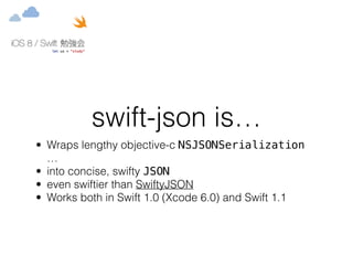 swift-json is… 
• Wraps lengthy objective-c NSJSONSerialization 
… 
• into concise, swifty JSON 
• even swiftier than SwiftyJSON 
• Works both in Swift 1.0 (Xcode 6.0) and Swift 1.1 
 