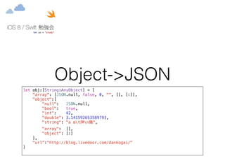 Object->JSON 
let obj:[String:AnyObject] = [ 
"array": [JSON.null, false, 0, "", [], [:]], 
"object":[ 
"null": JSON.null, 
"bool": true, 
"int": 42, 
"double": 3.141592653589793, 
"string": "a αt弾nꚲ", 
"array": [], 
"object": [:] 
], 
"url":"http://blog.livedoor.com/dankogai/" 
] 
 