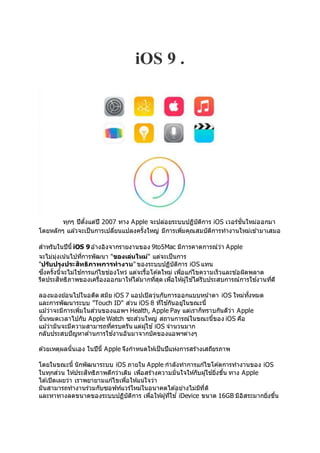 iOS 9 .
ทุกๆ ปีตั้งแต่ปี 2007 ทาง Apple จะปล่อยระบบปฏิบัติการ iOS เวอร์ชั่นใหม่ออกมา
โดยหลักๆ แล ้วจะเป็นการเปลี่ยนแปลงครั้งใหญ่ มีการเพิ่มคุณสมบัติการทางานใหม่เข ้ามาเสมอ
สาหรับในปีนี้ iOS 9อ ้างอิงจากรายงานของ 9to5Mac มีการคาดการณ์ว่า Apple
จะไม่มุ่งเน้นไปที่การพัฒนา "ของเล่นใหม่" แต่จะเป็นการ
"ปรับปรุงประสิทธิภาพการทางาน" ของระบบปฏิบัติการ iOS แทน
ซึ่งครั้งนี้จะไม่ใช ้การแก ้ไขช่องโหว่ แต่จะรื้อโค ้ดใหม่ เพื่อแก ้ไขความเร็วและข ้อผิดพลาด
รีดประสิทธิภาพของเครื่องออกมาให้ได ้มากที่สุด เพื่อให้ผู้ใช ้ได ้รับประสบการณ์การใช ้งานที่ดี
ลองมองย ้อนไปในอดีต สมัย iOS 7 แอปเปิลวุ่นกับการออกแบบหน้าตา iOS ใหม่ทั้งหมด
และการพัฒนาระบบ "Touch ID" ส่วน iOS 8 ที่ใช ้กันอยู่ในขณะนี้
แม ้ว่าจะมีการเพิ่มในส่วนของแอพฯ Health, Apple Pay แต่เราก็ทราบกันดีว่า Apple
นั้นหมดเวลาไปกับ Apple Watch ซะส่วนใหญ่ สถานการณ์ในขณะนี้ของ iOS คือ
แม ้ว่ามันจะมีความสามารถที่ครบครัน แต่ผู้ใช ้iOS จานวนมาก
กลับประสบปัญหาด ้านการใช ้งานอันมาจากบัคของแอพฯต่างๆ
ด ้วยเหตุผลนั้นเอง ในปีนี้ Apple จึงกาหนดให้เป็นปีแห่งการสร้างเสถียรภาพ
โดยในขณะนี้ นักพัฒนาระบบ iOS ภายใน Apple กาลังทาการแก ้ไขโค ้ดการทางานของ iOS
ในทุกส่วน ให้ประสิทธิภาพดีกว่าเดิม เพื่อสร้างความมั่นใจให้กับผู้ใช ้ยิ่งขึ้น ทาง Apple
ได ้เปิดเผยว่า เราพยายามแก ้ไขเพื่อให้แน่ใจว่า
มันสามารถทางานร่วมกับซอฟท์แวร์ใหม่ในอนาคตได ้อย่างไม่มีที่ติ
และหาทางลดขนาดของระบบปฏิบัติการ เพื่อให้ผู้ที่ใช ้่ iDevice ขนาด 16GB มีอิสระมากยิ่งขึ้น
 