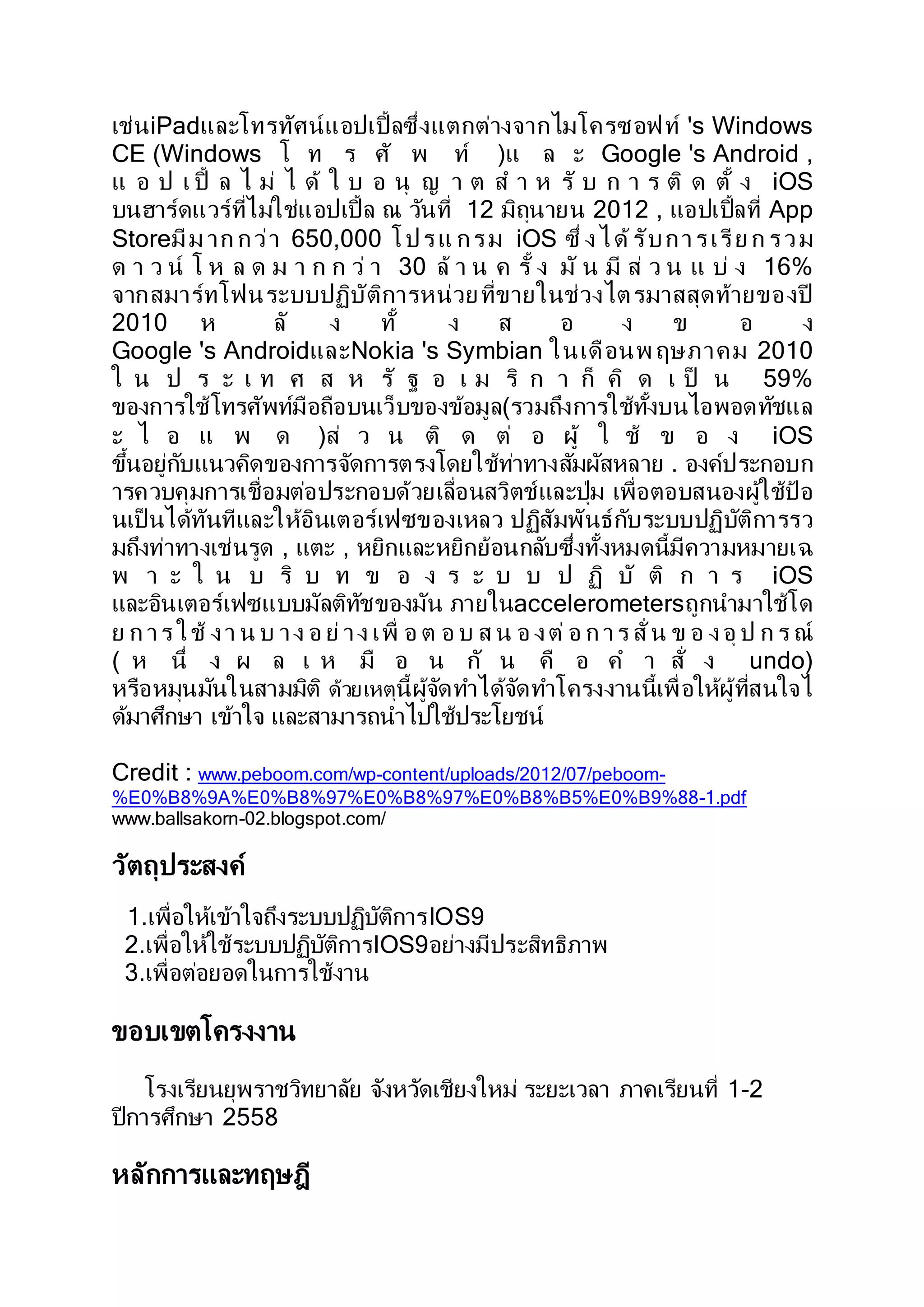 เช่นiPadและโทรทัศน์แอปเปิ้ลซึ่งแตกต่างจากไมโครซอฟท์ 's Windows
CE (Windows โ ท ร ศั พ ท์ )แ ล ะ Google 's Android ,
แ อ ป เ ปิ้ ล ไ ม่ ไ ด้ ใ บ อ นุ ญ า ต ส า ห รั บ ก า ร ติ ด ตั้ ง iOS
บนฮาร์ดแวร์ที่ไม่ใช่แอปเปิ้ล ณ วันที่ 12 มิถุนายน 2012 , แอปเปิ้ลที่ App
Storeมีม าก กว่า 650,000 โปรแ กรม iOS ซึ่ งได้รับการเรีย ก รวม
ด า ว น์ โ ห ล ด ม า ก ก ว่ า 30 ล้ า น ค รั้ ง มั น มี ส่ ว น แ บ่ ง 16%
จากสมาร์ทโฟนระบบปฏิบัติการหน่วยที่ขายในช่วงไตรมาสสุดท้ายของปี
2010 ห ลั ง ทั้ ง ส อ ง ข อ ง
Google 's AndroidและNokia 's Symbian ในเดือนพ ฤษภาคม 2010
ใ น ป ร ะ เ ท ศ ส ห รั ฐ อ เ ม ริ ก า ก็ คิ ด เ ป็ น 59%
ของการใช้โทรศัพท์มือถือบนเว็บของข้อมูล(รวมถึงการใช้ทั้งบนไอพอดทัชแล
ะ ไ อ แ พ ด )ส่ ว น ติ ด ต่ อ ผู้ ใ ช้ ข อ ง iOS
ขึ้นอยู่กับแนวคิดของการจัดการตรงโดยใช้ท่าทางสัมผัสหลาย . องค์ประกอบก
ารควบคุมการเชื่อมต่อประกอบด้วยเลื่อนสวิตช์และปุ่ม เพื่อตอบสนองผู้ใช้ป้ อ
นเป็ นได้ทันทีและให้อินเตอร์เฟซของเหลว ปฏิสัมพันธ์กับระบบปฏิบัติการรว
มถึงท่าทางเช่นรูด , แตะ , หยิกและหยิกย้อนกลับซึ่งทั้งหมดนี้มีความหมายเฉ
พ า ะ ใ น บ ริ บ ท ข อ ง ร ะ บ บ ป ฏิ บั ติ ก า ร iOS
และอินเตอร์เฟซแบบมัลติทัชของมัน ภายในaccelerometersถูกนามาใช้โด
ย ก าร ใช้ งา น บ าง อ ย่ าง เพื่ อ ต อ บ ส น อ งต่ อ ก าร สั่ น ข อ งอุ ป ก ร ณ์
( ห นึ่ ง ผ ล เ ห มื อ น กั น คื อ ค า สั่ ง undo)
หรือหมุนมันในสามมิติ ด้วยเหตุนี้ผู้จัดทาได้จัดทาโครงงานนี้เพื่อให้ผู้ที่สนใจไ
ด้มาศึกษา เข้าใจ และสามารถนาไปใช้ประโยชน์
Credit : www.peboom.com/wp-content/uploads/2012/07/peboom-
%E0%B8%9A%E0%B8%97%E0%B8%97%E0%B8%B5%E0%B9%88-1.pdf
www.ballsakorn-02.blogspot.com/
วัตถุประสงค์
1.เพื่อให้เข้าใจถึงระบบปฏิบัติการIOS9
2.เพื่อให้ใช้ระบบปฏิบัติการIOS9อย่างมีประสิทธิภาพ
3.เพื่อต่อยอดในการใช้งาน
ขอบเขตโครงงาน
โรงเรียนยุพราชวิทยาลัย จังหวัดเชียงใหม่ ระยะเวลา ภาคเรียนที่ 1-2
ปีการศึกษา 2558
หลักการและทฤษฎี
 