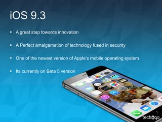 iOS 9.3
 A great step towards innovation
 A Perfect amalgamation of technology fused in security
 One of the newest version of Apple’s mobile operating system
 Its currently on Beta 5 version
 