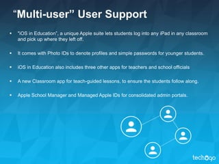 “Multi-user” User Support
 "iOS in Education”, a unique Apple suite lets students log into any iPad in any classroom
and pick up where they left off.
 It comes with Photo IDs to denote profiles and simple passwords for younger students.
 iOS in Education also includes three other apps for teachers and school officials
 A new Classroom app for teach-guided lessons, to ensure the students follow along.
 Apple School Manager and Managed Apple IDs for consolidated admin portals.
 