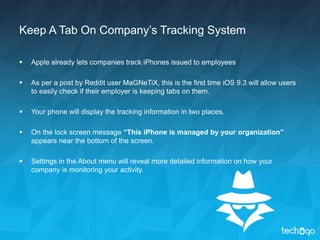 Keep A Tab On Company’s Tracking System
 Apple already lets companies track iPhones issued to employees
 As per a post by Reddit user MaGNeTiX, this is the first time iOS 9.3 will allow users
to easily check if their employer is keeping tabs on them.
 Your phone will display the tracking information in two places.
 On the lock screen message “This iPhone is managed by your organization”
appears near the bottom of the screen.
 Settings in the About menu will reveal more detailed information on how your
company is monitoring your activity.
 
