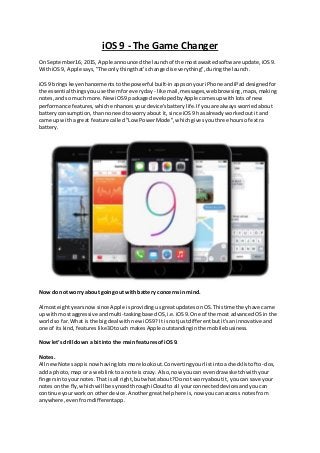 iOS 9 - The Game Changer
On September16, 2015, Apple announcedthe launchof the mostawaitedsoftware update,iOS9.
WithiOS 9, Apple says,"The onlythingthat'schangediseverything",duringthe launch.
iOS9 bringskeyenhancementstothe powerful built-inappsonyouriPhone andiPaddesignedfor
the essential thingsyouuse themforeveryday - like mail,messages,webbrowsing,maps,making
notes,andso much more.NewiOS9 package developedbyApple comesupwithlotsof new
performance features,whichenhancesyourdevice'sbatterylife.If youare alwaysworriedabout
batteryconsumption,thannoneedtoworryabout it,since iOS9 hasalreadyworkedoutit and
came upwitha great feature called "Low PowerMode",whichgivesyouthree hoursof extra
battery.
Now do not worry about goingout withbattery concernsin mind.
Almosteightyearsnowsince Apple isprovidingusgreatupdatesonOS.Thistime theyhave came
up withmostaggressive andmulti-taskingbasedOS,i.e.iOS9.One of the most advancedOSin the
worldso far.What is the bigdeal withnew iOS9? It is notjustdifferentbutit'saninnovative and
one of itskind,featureslike3Dtouch makesApple outstandinginthe mobilebusiness.
Now let’sdrill down a bitinto the main featuresof iOS9.
Notes.
All newNotesappisnowhavinglotsmore lookout.Convertingyourlistintoa checklistof to-dos,
add a photo,map or a weblinktoa note iscrazy. Also,now youcan evendraw sketchwithyour
fingersintoyournotes.Thatisall right,butwhat about?Do not worryaboutit, youcan save your
notesonthe fly,whichwill be syncedthroughiCloudtoall yourconnecteddevicesandyoucan
continue yourworkon otherdevice.Anothergreathelphere is,now youcanaccess notesfrom
anywhere,evenfromdifferentapp.
 